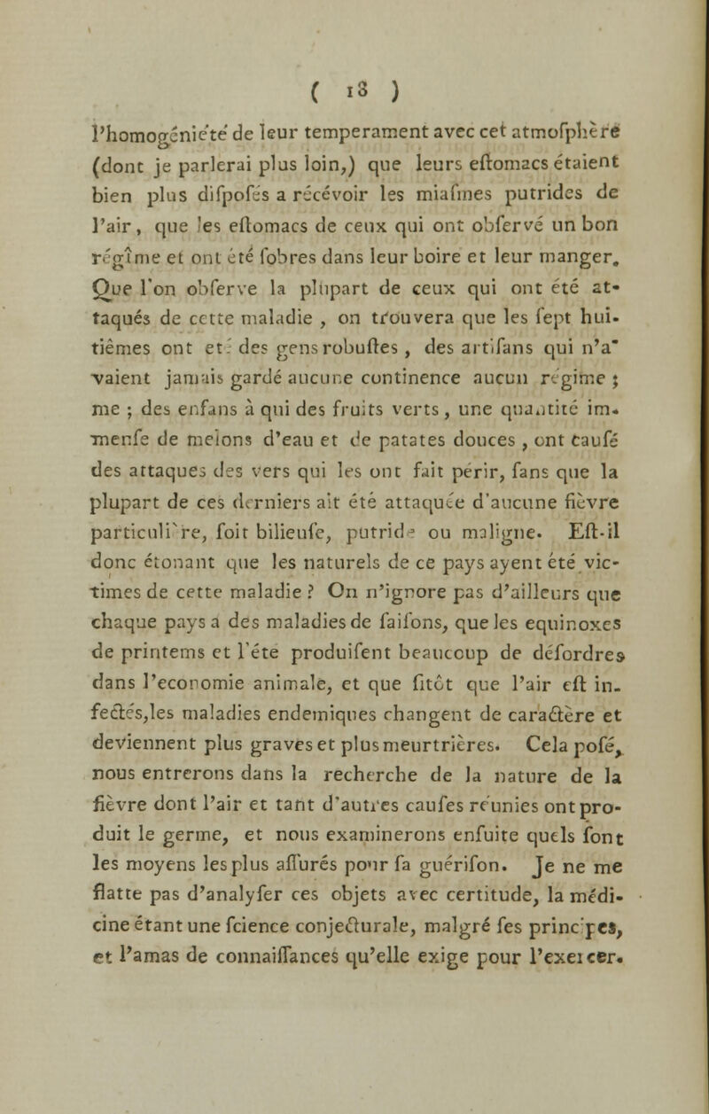 Phomogeniete de leur temperament avec cet atmofphere (dont je parlerai plus loin,) que leurs eftomacs etaient bien plus difpofes a rt-cevoir les miafmes putrides de 1'air, que 'es eftomacs de ceux qui ont obferve un bon regime et ont ete fob res dans leur boire et leur manger. Que Ton obferve la plupart de ceux qui ont ete at- taques de cctte maladie , on trouvera que les fept hui- tiemes ont et- des gensrobuftes, des artifans qui n'a -vaient jamais garde aucur.e continence aucun regime j me ; des enfans a qui des fruits verts , une quad the im. rnenfe de melons d'eau et de patates douces , ont caufe des attaques des vers qui les ont fait perir, fans que la plupart de ces derniers ait ete attaquee d'aucune fievre particulPre, foit bilieufe, putridj ou maligne. Efl-il done etonant que les naturels de ce pays ayent ete vic- times de cette maladie ? On n'ignore pas d'ailleurs que chaque pays a des maladies de faifons, que les equinoxes de printems et Pete produifent beaucoup de defordres dans Pecoromie animale, et que fitot que Pair eft in. fedt.es,les maladies endemiqnes changent de cara&ere et deviennent plus graves et plus meurtrieres. Cela pofe, nous entrerons dans la recherche de la nature de la fievre dont Pair et tant d'autres caufes re'unies ontpro- duit le germe, et nous examinerons enfuite quels font les moyens les plus allures pour fa guerifon. Je ne me flatte pas d'analyfer ces objets avec certitude, la medi- cine etant une fcience conjeclurale, malgre fes princ'pes, et Pamas de connaiflances qu'elle exige pour Pexeicer.