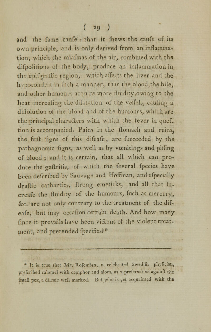 ( *9 ) and the fame caufe : that it fhews the caufe of its own principle, and is only derived from an inflamma- tion, which the miafmas of the air, combined with the difpofitions of the body, produce an inflammation in th° epifgraftic region, which affects the liver and the hypocondr i iti t'i:h a manosr, that the blood.the bile, anJ other humours acquire nqore fluidityyowing to the heat increafing the dilatation of the veflejs, caufmg a diffblutio 1 of the bio >J and of the humours, which are the principal characters with which the fever in quef. tion is accompanied. Pains in the ftomach and reins, the firft ligns of this difeafe, are fucceeded by the pathagnomic ligns, as well as by vomitings and piiling of blood ; and it is certa'n, that all which can pro- duce the gaftritis, of which the feveral fpecies have been defcribed by Sauvage and Hoffman, and efpecially draftee cathartics, flrong emeticks, and all that in- creafe the fluid ty of the humours, fuch as mercury, &c. are not only contrary to the treatment of the dif- eafe, but may occafion certain death. And how many fince it prevails have been victims of the violent treat- ment, and pretended fpecifics?* * It is true that Mr. Rofcnflen, a celebrated Swedifn phyfician, pr?fcribed calomel with camphor and aloes, as a prefervative againft the fraall pox, a difeafe well marked. But who is yet acquainted with th«