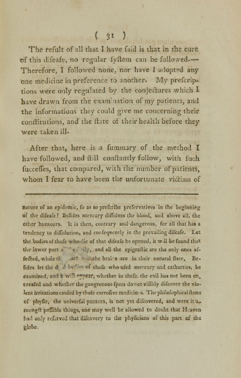 The refult of all that I have faid is that in the cure of this difeafe, no regular lyftem can be followed— Therefore, I followed none, nor have I adopt°d any one medicine in preference to another. My prefcrip* tions were only regulated by the conjectures which I have drawn from the examination of my patients, and the informations they could give me concerning their constitutions, and the ftate of their health before they were taken ill. After that, here is a fummiry of the method I have followed, and {till conftantly follow, with fuch fuccefTes, that compared, with the number of patients, whom I fear to have been the unfortunate victims of nature of an epidemic, fo as do prefcribe prefervatives in the beginning of the difeafe ? Befides mercury diffolves the blood, and above all, the other humours. Ic is then, contrary and dangerous, for all that has a tendency to diffolution, and confeqnently in the prevailing difeafe. Let the bodies of thofe who die of that difeafe be opened, it will be found that the lower part c  <.■ /, and all the epigraftic are the only ones af- fected, while ck e brai s are in their natural ftate. Be- fides let tht d A 1 cJ,.s of thofe who ufed mercury and cathartics, be examined, and fc wil! nn^?ar, whether in thefe. the evil has not been en. creafed and whether the gangrenous fpots do net vifibly difcover the vio- lent irritations caufed by thofe corrofive mediein s. The philofophical (tone, of phyfic, the univerfal par.icea, is not yet difcovered, and were it a., mongft poffible things, one may well be allowed to doubt that Heaven had only referved that difcovery to the phyficians of this part of the globe