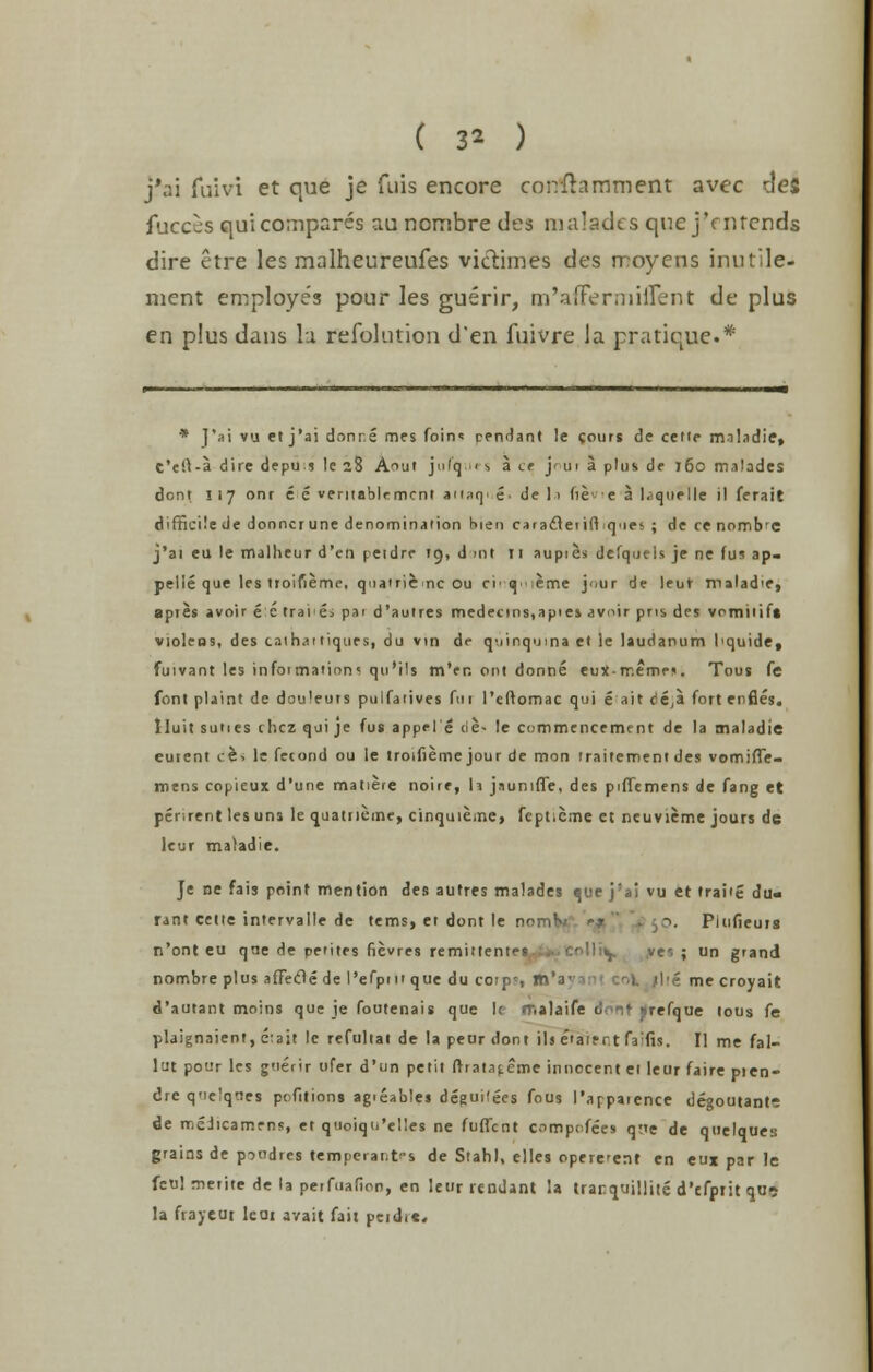 ( 3* ) j'ai fuivi et que je fiiis encore conflamment avec de$ fuccss qui compares au ncmbre des malades que jVnrends dire etre les malheureufes victimes des rr:oyens inutile- nient employes pour les guerir, m'afFermuTent de plus en plus dans la refolution d'en fuivre la pratique.* * J'ai vu et j'ai dnnr.e mes foin« pendant !e cours de cette m.iladie, t't!l-a dire depus le 28 A^ut ]«'<q fS a if j in a plus de j6o malades dont I 17 ont e e ventablemcni aii^q. £. de la de e a I, quelle il ferait difficile dedonncrune denomination hie 11 caraftetiftques; decenombc j'ai eu le malheur d'en peidre 19, d ml 11 aupies defquels je ne fus ap- pelle que les troifieme, quatrienc ou ci'q'ieme jour de leur roalad'e, apies avoir e c traie> par d'auires medecms.apies avoir pus des vomiiif* violeos, des caihaitiques, du vin de quinquina et le laudanum 1'quide, fuivant les infoi maiion< qu'ils m'er. ont donne euX-rr.emen. Tous fe font plaint de douleuts pu I fa lives fui l'eftomac qui e ait cie;a fort enfies. lluit suties chcz qui je fus appe I e lie- le comrritncfmtnt de la tnaladie euient ce> le fetond ou le troifierne jour de mon iraitementdes vomiffe- mtns copieux d'une matiere noire, U jaunifle, des piffemens de fang et pcr.rent les uns le quatneme, cinquieme, fepticme et neuvieme jours dc leur matadie. Je ne fais point mention des autres malades que j'ai vu et trai'e du- rant cette intervalle de terns, et dont le v Pltifieuis n'ont eu que de peiites fievres remittentet. ..• .colliy ve'. ; un grand nombre plus afFeifte de l'efpm que du cotp', m'a- me croyait d'autant moins que je foutenais que k malaife Jonf ■ refque tous fe plaignaient, e:ait le refuliat de la peur dont il> eiaient fa^fis. II me fal- lut pour les g'lerir ufer d'un petit frrata(.eme innocent ei leur faire pien- dre qnelqnes pofitions agieables deguitees fous I'appaience degoutantr de meiicamens, et quoiqu'el!es ne fuffent compofees que de quelques grains de piodres tempcrar.t-s de Stahl, elles opere-ent en eux par le feu! merite de la perfuafion, en leur lendant la iranquillite d'efptit qu? la frayeut lcai avail fait peidit.