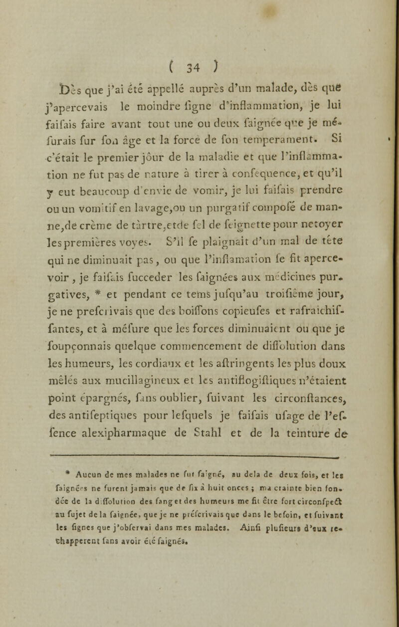 t)ls que j'ai ete appelle aupres d'un malade, des que j'apercevais le moindre ligne d'inflammation, je lui faifais faire avant tout une ou deux faignee q^e je me. furais fur fon age et la force de fon temperament. Si c'etait le premier jour de la maladie et que rinflamma- tion ne fut pas de nature a tirer a confluence, et qu'il y eut beaucoup d'cnvic de vomir, je lui faifais prendre ouun vom'tif en lavage,ou un purgatif compofe de man- ne,decreme de tartre.etde fel de ftirnettepour netoyer les premieres voyes S'll fe plaignait d'un mal de tete qui ne diminuait pas, ou que l'inflamation le fit aperce- voir , je faifais fucceder les faignees aux m dicines pur. gatives, * et pendant ce terns jufqu'au troifieme jour, je ne prefciivais que des boiiTons copieufes et rafraichif- fantes? et a mefure que les forces diminuaicnt ou que je foupconnais quelque commencement de difl'olution dans les humeurs, les cordiaux et les aftringents les plus doux meles aux mucillagineux et les antifiogifliques n'etaient point epargnes, fans oublier, fuivant les circonftan-ces, des antifeptiques pour lefquels je faifais ufage de l'ef- fence alexipharmaque de Stahl et de la teinture de * Aucun de mes malades ne fut fa:gne, au dela de deux fois, et let faigne's ne furent jamai? que de fix a huit onces ; ma crainte bien (on. dee de la difl'olution des fanget des humeurs me fit ctre fort circonfpeft au fujet dcla faignee, que jc ne ptefcrivais que dans le befoin, et fuivant le* fignes que j'obfervai dans rr.es malades. Ainfi plufieuri d'aux ie« Chafperent fans avoir eie faignes.