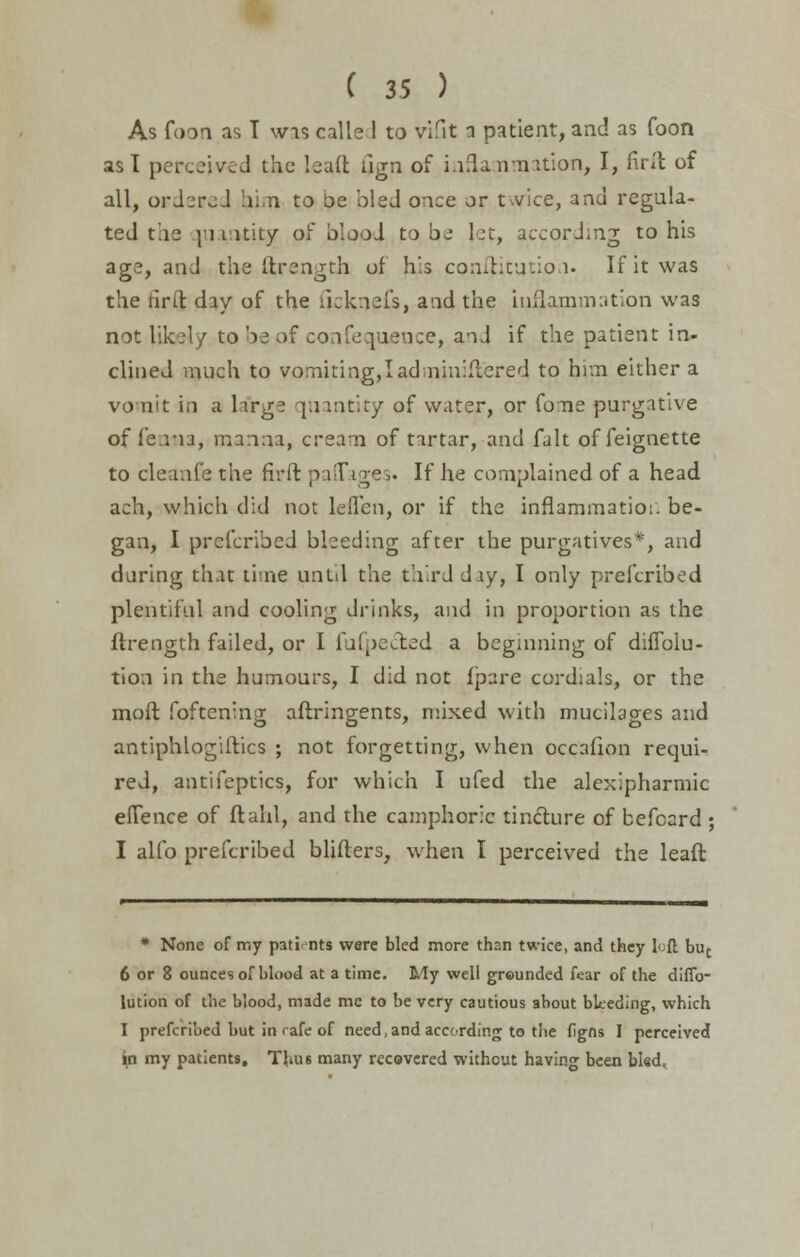 As foon as T was calle 1 to vifit a patient, and as foon asl perceiv.d the bull rign of inflammation, I, fird of all, ordered him to be bled once or t^vice, and regula- ted the |i intity of blood to be let, according to his age, and the Strength of his confutation. If it was the fir ft day of the ikkneis, and the inflammation was not likely to be of confequence, and if the patient in- clined much to vomiting,I administered to him either a vomit in a la'rge quantity of water, or fome purgative of fe.ria, manna, cream of tartar, and fait offeignette to cleanfe the firft paffages. If he complained of a head ach, which did not leflen, or if the inflammation be- gan, I prefcribed bleeding after the purgatives*, and during that time until the third day, I only prefcribed plentiful and cooling drinks, and in proportion as the flrength failed, or I fufpecled a beginning of diflblu- tion in the humours, I did not fpare cordials, or the mod foftening aftringents, mixed with mucilages and antiphlogiftics ; not forgetting, when occafion requi- red, antifeptics, for which I ufed the alexipharmic effence of ftahl, and the camphoric tincture of befcard ; I alfo prefcribed blifters, when I perceived the leaft * None of my pati nts were bled more than twice, and they left but 6 or 8 ounces ofblood at a time. My well grounded fear of the diffo- lution of the blood, made me to be very cautious about bleeding, which I prefcribed but in rafe of need, and according to the figns I perceived ^n my patients. Thus many recovered without having been bled.