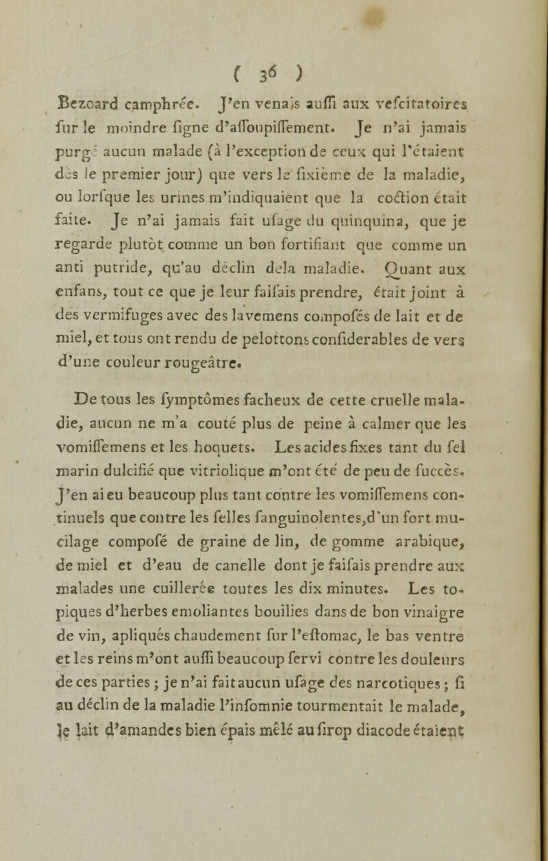 Bezoard camphree. J'en venajs aufTi aux vefcitatoires fur le moindre figne d'alTbupiiTement. Je n'ai jamais purg: aucun malade (a l'exception ds crux qui l'etaient djs Je premier jour) que vers le fixierr.e de la maladie, ou lorique lei, urines m'indiquaient que la coction ctait faite. Je n'ai jamais fait ufage du quinquina, que je regarde plutot comme un bon fortifiant que comme un anti putride, qu'au declin dela maladie. Quant aux enfans, tout ce que je leur faifais prendre, e*tait joint a des vermifuges avec des lavemens compofes de lait et de miel, et tous ont rendu de pelottomconfiderables de vers d'une couleur rougeatre. Detous les fymptomes facheux de cette cruelle mala- die, aucun ne m'a coute plus de peine a calmer que les vomiflemens et les hoquets. Les acides fixes tant du fel niarin dulcifie que vitriolique m'ont ete de peu de fucces. J'en aieu beaucoup plus tant contre les vomiflemens con- tinuels que contre les felles fanguinolentes,d'un fort mu- cilage compofe de graine de lin, de gomme arabique, de miel et d'eau de canelle dontje faifais prendre au>: malades une cuilleree toutes les dix minutes. Les to- piques d'herbes emoliantes bouilies dansde bon vinaigre de vin, apliques chaudement fur 1'eftomac, le bas ventre et les reins m'ont auffi beaucoup fervi contre les douleurs de ces parties; je n'ai faitaucun ufage des narcotiques; fi au declin de la maladie l'infomnie tourmentait le malade, ]q lait d'amandes bien epais mele aufirop diacodeetaient