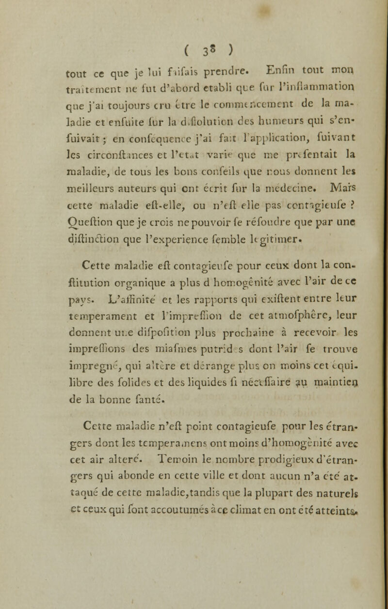 ( 3« ) tout ce que je lui f lifais prendre. Enfin tout mon traitement ne iut d'abord etabli que Car l'inflaniniation que j'ai toujours cru ttre le commencement de la rna- ladie et enfuite lur la d.fioluticn des humeurs qui s'cn- fuivait; en confcqueme j'ai fa:t 1 application, fuivant Jes circonftmces et lretat varif que me pivfentait la maladie, de tous les bons confeils que nous donnent les meillcurs auteurs qui cnt ecrit fur la medecine. Mars cette maladie eft-elle, ou n'fft elie pas conngitufe ? Queftion que je crois nepouvoir fe refoudre que par une diftinction que l'experience femble ltgitimer. Cette maladie eft contagieufe pour ceux dont la con- flitution organique a plus d homogenite avec Pair de ce pays. L'aflinite et les rapports qui exiftent entre leur temperament et l'impreflion de cet atmofpherc, leur donnent ui.e difpofition plus procbaine a recevoir les impreffions des miafmes putrid s dont Pair fe trouve impregne, qui altere et derange plus on moins cet cqui- libre des folides et des liquides ft necifiaire au mainticn de la bonne fante. Cette maladie n'cft point contagieufe pour les etran- gers dont les temperamcns ont moins d'homogenite avec cet air altere. Terroin le ncmbre prodigieuxd'etran- gers qui abonde en cette ville et dont aucun n'a etc at- taque de cette maladie,tandis que la plupart des naturels et ceux qui font accoutumes ace climat en ont etc atteinu.