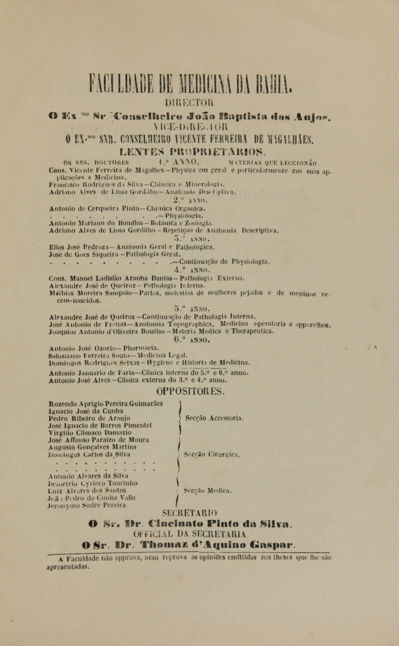 LDADE DE MIM Dl B.lill.1. o i<;*.10 Hv DIRECTO!* Co!isrHu*li*o oJo^j» ES:5|iíi*lv* «In» Alijou. VICE-DillEclOR 0 E\.'° SMi. CflXSEinEIIW VICKMK PKKHKIKA HE IHUIIU. LENTES PltOPItlETAItlOg*. os sus. nnnor.Ks I.° AN\t). matérias que LEcerorrÃo Cens. Vlceule Ferreira de Magalhes—IMiysica cm gera) e particularmente em suos ap» pllcaçoes ;i Medicina. Francisco Rodrigues d i Silva—Chimica p Mincraloeh. Adriano Alves de Lima Uordilho—Anatomia Pcki i.plha. 2.'J *NJo. António de Cerqueira Pinto—Chimica Organjca. . .— Physinloiria. Antónia Mariano do Bomflin—Botânica e Zoologia. Adriano Alves de Lima Gordilho — Repetição de Anatomia Descriptiva, 5. a.n.no. Elias José Pedroza—Anatomia Geral <■ Paihologica. José de Guês Siqueira -Patholofiia Geral. —Continuação de Physiologia. 4.° Aisiso. Cons. Manoel Ladislàn Aranha Dantas— Palhologi.i Externa. Alexandre José de Queiroz— Pathologia Interna. MathiaS Moreira Sampaio— Partos, moléstias de mulheres pejadas e de menlfloa re- cem-nascidos. Alexandre José de Queiroz—Continuação de Pathologia Interna. José António de Irritas—Anatomia Topographica. Medicina operaloria c apparelhos. Joaquim António dOliveira Botelho- Matéria Medica e Therapculica. 6.° ANNO. António José Ozorio— Pharmacia. Salusuano ferreira Souto—Medicina Legal. Domingos Rodrigues Seixas — Hygiene e Historia de Medicina. António Januário de Faria—Clinica interna do 5.° e 6.° armo. António José Alves-Clinica externa do 3.° e 4.° anuo. OPPOS1TOKES. Rozendo Aprigio Pereira Guimarães Ignaclo José da Cunha Pedro Ribeiro de Araújo José Ignaclo de Barros Pimentel Virgílio Climaco Damazio José AfTonso Paraizo de Moura Augusto Gonçalves Martins lJomingoS Carlos daJMlva António Alvares da Silva Demétrio Cyrlaco 'lourinho Luiz Alvares dos Santos J(,ã . Pedro da Cunha V.ille Jeronymo Sodré Pereira Secção Accessoria. ) Secção Cirúrgica. Secção Medica. SECRETARIO O Sr. Ur. Clnciuato Pinto tia Silva OFF1CIAL DA SECRETARIA O Sr. llr. Thoinaz «l*Aquino Gaspar a Faculdade não approva, uem reprova a> opiniões emltildas naslhesrs que lhe são apresentadas.