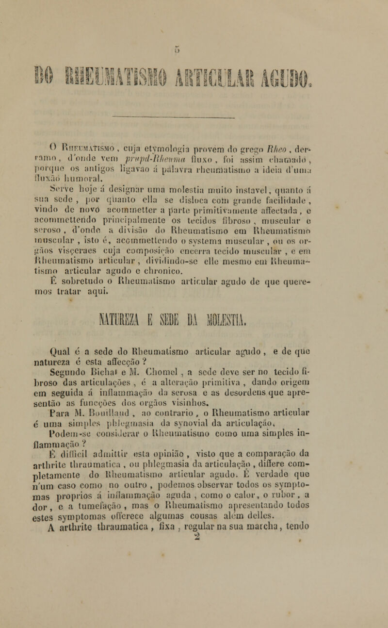 1)0 RIlEllATISNO O RnEUMÂtiSMÒ , ciija etymòlógia provem do grego Rheo , der- ramo, donde vem prwpd-Iiheuma fluxo, foi assim chamado, porque os antigos ligavao á palavra rheumatismo a ideia d'uma íluxão humoral. Serve hoje á designar uma moléstia muito instável, quanto á sua sede , por quanto ella se disloea com grande facilidade , vindo de novo acommetter a parte primitivamente affectada, e aeomrnettendo principalmente os tecidos fibroso , muscular e seroso, d'onde a divisão do Rheumatismo em Rheumatismo muscular , isto é, acemmettendo o systema muscular , ou os ór- gãos visçeraes cuja composição encerra tecido muscular , e em Rheumatismo articular, dividindo-se elle mesmo em Rheuma- tismo articular agudo c chronico. É sobretudo o Rheumatismo articular agudo de que quere- mos tratar aqui. NATUREZA 1 SEDE DA 1LESTIÀ. Qual é a sede do Rheumatismo articular agudo, e de que natureza é esta aflecção ? Segundo Bichai e M. Chomel , a sede deve ser no tecido fi- broso das articulações , é a alteração primitiva , dando origem cm seguida á inflainmação da serosa e as desordens que apre- sentão as funeções dos órgãos visinhos. Para M. Bouillaud , ao contrario , o Rheumatismo articular é uma simples phlegmasia da synovial da articulação, Podem-se considerar o Rheumatismo como urna simples in- flammação ? \\ diííicil admittir esta opinião , visto que a comparação da artbritc tliraumatica , ou phlegmasia da articulação , diííere com- pletamente do Rheumatismo articular agudo. É verdade que n'um caso como no outro , podemos observar todos os sympto- mas próprios á inílammação aguda , como o calor, o rubor, a dor, c a tumefação, mas o Rheumatismo apresentando todos estes symptomas offerece algumas cousas além delles. A arthritc thraumatica , fixa , regular na sua marcha, tendo á