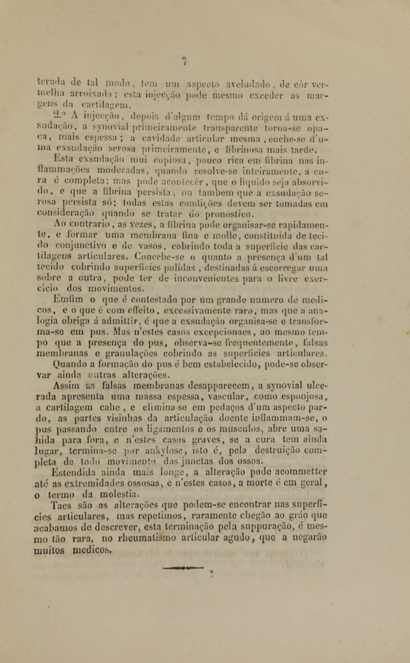 torada do ta) modo, tem um aspecto aveludado , de cór ver- Inelhii arroixada ; esta injecção pode mesmo exceder as mar- gens d,i cartilagem. —° A injecção, depois d'algum tempo dá origem á uma ex- sudação, a synovial primeiramente transparente tornasse opa- ca, mais espessa; a cavidade articular mesma, enche-sc d'u- íua exsudação serosa primeiramente, e íibrinosa mais tarde. Esta exsudação mui copiosa, pouco rica em (ibrina nas in- flammações moderadas, quando resolvc-se inteiramente, a cu- ra 6 completa; mas pode acontecer, que o liquido seja absorvi- do, e que a tibrina persista, ou também que a exsudaç.ãase- rosa persista só; Iodas estas condirdes devem ser tomadas em consideração guando se tratar do pronoslico. Ao contrario , as vezes, a tibrina pode organisar-se rapidamen- te, e formar uma membrana fina e inolle, constiluida de teci- do conjunclivo e de vasos, cobrindo toda a superfície das car- tilagens articulares. Concebe-se o quanto a presença d um tal tecido cobrindo superfícies polidas , destinadas á escorregar uma sobre a outra, pode ter de inconvenientes para o livre exer- cício dos movimentos; Emíim o que é Contestado por um grande numero de médi- cos, e o que 6 com effeito, excessivamente raro, mas que a ana- logia obriga á admitlir, é que a exsudação organisa-sc c transiõr- ma-se em pus. Mas n'csles casos excepcionaes, ao mesmo tem- po que a presença do pus, observa-sc frequentemente, falsas membranas c granulações cobrindo as superfícies articulares. Quando a formação do pus é bem estabelecido, pode-se obser- var ainda entras alterações. Assim &S falsas membranas desapparccem, a synovial ulce- rada apresenta uma massa espessa, vascular, como esponjosa, a cartilagem cabe , e elimina-se cm pedaços dum aspecto par- do, as partes visinhas da articulação doente inílammam-se, o pus passando entre os ligamentos e os músculos, abre uma sa- hida para fora* e n'estes casos graves, se a cura tem ainda lugar, termina-sc por ankylosc, isto é, pela destruição com- pleta de todo movimento das junctas dos ossos. Estendida ainda mais longe, a alteração pode acommettor ate as extremidades ossosas, c n'cstes casos, a morte é cm geral, o termo da moléstia. Taes são as alterações que podem-se encontrar nas superfí- cies articulares, mas repetimos, raramente cliegão ao gráo que acabamos de descrever, esta terminação pela suppuração, c mes- mo tão rara, no rbeumatismo articular agudo, que a negarão muitos medicos.