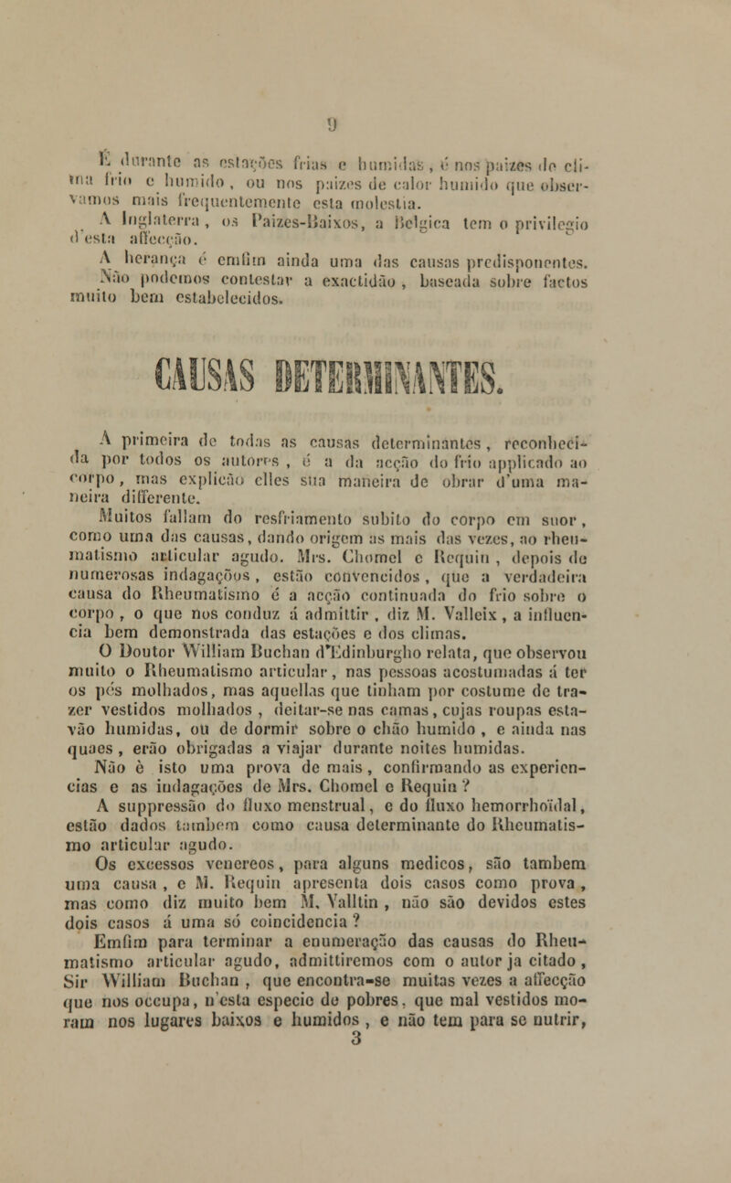 E durante as estações feias e bumidais, é nospaizes do cli- ma frio c húmido, ou nos paizes de calor húmido que obser- vamos mais írequentemento esta moléstia. A Inglaterra, os Paizes-ííaixos, a Bélgica tem o privilegio d esta affecção. A herança é em fim ainda uma das causas predisponentes. Nao podemos contestar a exactidão , baseada sobre factos muito bem estabelecidos. CAUSAS DGTEBfllNANTES. A primeira de todas as causas determinantes , reconheci- da por todos os autores , é a da acção do frio applicado ao crtí-po , mas explícâó cllcs sua mafieira de obrar d'uma ma- neira d i Gerente. Muitos faliam do resfriamento súbito do corpo em suor, como uma das causas, dando origem as mais das vezes, ao rhen- malismo articular agudo. Mrs. Chomel c Requin , depois de numerosas indagações, estão convencidos, que a verdadeira causa do Rheumatismo é a acção continuada do frio sobre o corpo r o que nos conduz á admittir , diz M. Vallcix , a influen- cia bem demonstrada das estações e dos climas. O Doutor William Buchan d*Edinburgho relata, que observou muito o Rheumalismo articular, nas pessoas acostumadas á ter os pés molhados, mas aquellas que tinham por costume de tra- zer vestidos molhados , deitar-se nas camas, cujas roupas esta- vão húmidas, ou de dormir sobre o chão húmido , e ainda nas quaes , erão obrigadas a viajar durante noites húmidas. Não è isto uma prova demais, confirmando as experiên- cias e as indagações de Mrs. Chomel e Requin ? A suppressão do fluxo menstrual, c do fluxo hemorrhoulal, estão dados também como causa determinante do Kheumatis- mo articular agudo. Os excessos venéreos, para alguns médicos, são também uma causa , c M. Requin apresenta dois casos como prova , mas como diz muito bem M, Yalltin , não são devidos estes dois casos d uma só coincidência ? Emíim para terminar a enumeração das causas do Rheu- malismo articular agudo, admitliremos com o autor ja citado , Sir William Buchan , que encontra-se muitas vezes a affecção que nos oceupa, nesta espécie de pobres, que mal vestidos mo- ram nos lugares baixos e húmidos, e não tem para se nutrir, o