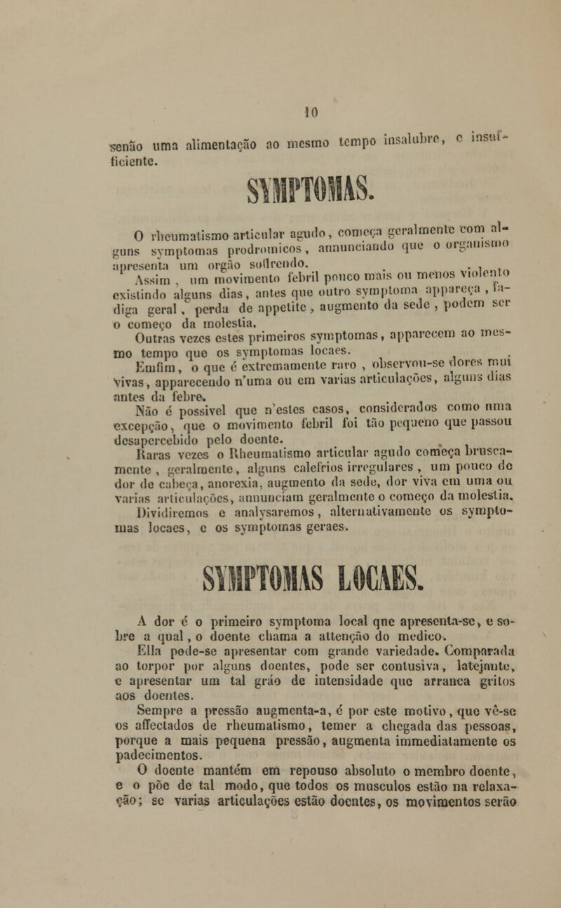 seníío uma alimentação ao mesmo tempo insalubre, c insui- íiciente. O rlieumatismo articular agudo, começa geralmente com al- guns symptomas prodroraicos, annunciando que o organismo apresenta um órgão sollrendo. . , n(n \ssirn um movimento febril pouco mais ou menos violento existindo alguns dias, antes que outro symptoma appareça , ta- diga geral , perda de appctitc, augmento da sede , podem ser O começo da moléstia. Outras vezes estes primeiros symptomas, appareccm ao mes- mo tempo que os symptomas loca es. Emfira, o que é extremamente raro , observou-se dores mui Vivas, apparccendo numa ou cm varias articulações, alguns dias antes da febre Não é possível que n'esles casos, considerados como nma excepção, que o movimento febril foi tão pequeno que passou desapercebido pelo doente. Raras vezes o Ilheumalismo articular agudo começa brusca- mente , geralmente, alguns calefrios irregulares , um pouco de dor de cabeça, anorexia, augmento da sede, dor viva em uma ou varias articulações, unnunciam geralmente o começo da moléstia. Dividiremos e analysaremos, alternativamente os sympto- mas locaes, e os symptomas geraes. SYMPTOMAS LOCAES. A dor é o primeiro symptoma local qne apresenta-sc> o so- bre a qual, o doente chama a altenção do medico. Ella pode-se apresentar com grande variedade. Comparada ao torpor por alguns doentes, pode ser conlusiva, latejnutc, e apresentar um tal gráo de intensidade que arranca gritos aos doentes. Sempre a pressão augmenta-a, é por este motivo, que vê-so os affectados de rheumatismo, temer a cbegada das pessoas, porque a mais pequena pressão, augmenta immediatamente os padecimentos. O doente mantém em repouso absoluto o membro doente, e o põe de tal modo, que todos os músculos estão na relaxa- ção; se varias articulações estão doentes, os movimentos serão