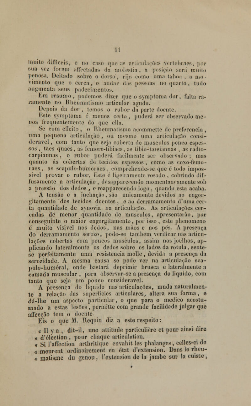 muito difficeis, o no caso que as articulações vertebraes, por sua voz forem atfectadas da moléstia , a posição será muito penosa. Deitado sobre o dorso, rijo (.-orno uma taboa , o mo- vimento que o cerca, o audar das pessoas no quarto, tudo augmenta seus padecimentos. Em resumo, podemos dizer que o symptoma dor, falta ra- ramente no Rbeumatismo articular agudo. Depois da dor , temos o rubor da parte doente. Este symptoma é menos certo , pudera ser observado me- nos frequentemente do que ella. Se com effeito , o Rbeumatismo acommette de preferencia , uma pequena articulação , ou mesmo uma articulação consi- derável , com tanto que seja coberta de músculos pouco espes- sos , taes quaes, as femoro-tibiacs, as libio-tarsiannas , as radio- carpiannas , o rubor pudera facilmente ser observado ; mas quanto ás cobertas de tecidos espessos , como as coxo-femo- raes , as scapulo-humoracs , eomprebonde-se (jue é todo impos- sível provar o rubor. Este é ligeiramente rosado , cobrindo dif- í usa mente a articulação, desappaieoendo momentaneamente sob a pressão dos dedos , e reapparecendo logo , quando esta acaba. A tensão e a inchação, são unicamente devidos ao engor- gitarnento dos tecidos doentes, e ao derramamento d'uma cer- ta quantidade de synovia na articulação. As articulações cer- cadas de menor quantidade de músculos, apresentarão, por conseguinte o maior engorgitamento, por isso, este pbenomeno é muito visível nos dedos, nas mãos e nos pés. A presença do derramamento serozo, pode-sc também verificar nas articu- lações cobertas com poucos músculos, assim nos joelbos, ap- plicando lateralmcute os dedos sobre os lados da rotula, sente- se perfeitamente uma resistência molle, devida a presença da scrozidade. A mesma causa se pode ver na articulação sca- pulo-huméral, onde bastará deprimir brusca e lateralmente a camada muscular , para observar-se a presença do liquido, com tanto que seja um pouco considerável. A presença do liquido nas articulações, muda naturalmen- te a relação das superfícies articulares, altera sua forma, o dá-lhe um aspecto particular, o que para o medico acostu- mado a estas lesões , permittc com grande facilidade julgar que afecção tem o doente. Eis o que M. Uequin diz a este respeito: « II y a , dit-il, une attitude particulière et pour ainsi dire <i d'clection , pour cbaque artieulntion. « Si raffectiou arthritique envabit les phalangcs, celles-ci de « meurent ordinairement en état d'cxtcnsion. Dans le rheu- « matisme du genou, 1'extension de la jambe sur la cuisse,