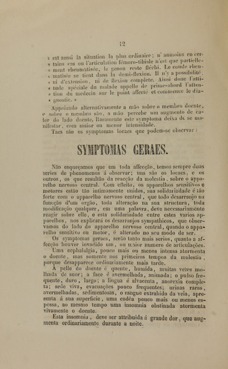 rz staussi ln eiluation la plus ordinaire; d anmoms en-cer. « lains ras ou 1'articulaiion fémoro-tibiale n «et que partíeis i ment rheumatiséc, le genon reste fléchi. Lc coude iheu- . matisée se tient dans la demi-flex.on. II ny a possibilite, a ni d'extension, ni de flexion complete. Amsi dorie I atti- « tude spéeiaie du malade appelle de prime-abord latten- a tion du medecin sur le point affeclé et commenec le dia* « gnostic. » Appoiando alternativamente a mão sobre o membro doente, o sobre o membro são, ;) mão percebe um augmento de ca- lor do lado doente. Raramente este symptomâ deixa de se ma- nifestar, com maior ou menor intensidade. Taes são us symptomas locaes qué podem-se observar : SYMPT0M4S GERAES* Não esqueçamos que cm toda affeceão, temos sempre duas series de pbenomenos á observar; uns são os locaes, e os outros, os que resullão da reacção da moléstia, sobre o appa- relho nervoso central. Com efieito, os ápparelhos sensitivos c motores estão tão intimamente unidos, sua solidaiiadade é tão forte com o apparelho nervoso central , que todo desarranjo na íuneção d'um órgão, toda alteração na sua struclura, toda modificação qualquer, em uma palavra, deVe necessariamente reagir sobre elle, o esta solidariadade entre estes vários ap- parelbos, nos explicará os desarranjos sympathicos, que obser- vamos do lado do apparelho nervoso central, quando o appa* relho sensitivo ou motor, è alterado no seu modo de ser. Os symptomas geraes, serão tanto mais sérios, quanto a af- fécçao houver invadido um , ou maior numero de articulações. Uma ccphalalgia, pouco mais ou menos intensa atormenta o doente, mas somente nos primeiros tempos da moléstia , porque desapparece ordinaiiamenlc mais tarde. A pelle do doente é quente, húmida, muitas vefccs mo- lhada de suor; a face é avermelhada, animada; o pulso fre- quente, duro, largo; a lingua é alvacenta, anorexia comple- ta; sede viva, evacuações pouco frequentes; urinas raras, avermelhadas, sedimentosas, o sangue extraindo da veia, apre- senta á sua superfície , uma codêa pouco mais ou menos es- pessa, ao mesmo tempo uma insomnia obstinada atormenta vivamente o doente. Esta insomnia , deve ser attribuida d grande dor , que aug- menta ordinariamente durante a noite.