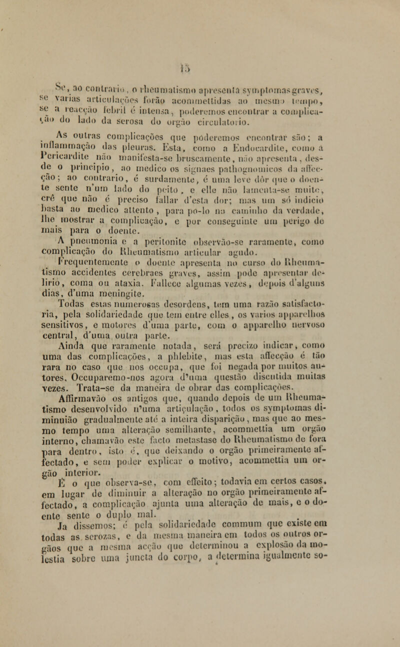 se vanas articulações lorão acommettidas ao mesmo tempo, se a inacção febril (''intensa, poderemos encontrar a complica- rão do Indo t|a sc.,.osa d0 0I.gQ0 circulatório. As outras complicações que poderemos encontrar sãú; a inílammação das pleuras. Esta, corno a Endocardite, como a Pericardite não maniíesta-se bruscamente, não apresenta, des- de o principio, ao medico os signaes pathognomicos da aflfec- (;ao ; ao contrario, é surdamente> é uma leve dôr que o doen- te sente n'um lado do peito, c elle não lamenla-se muito, cré que não é preciso fallar d'esta dor; mas um só indicio basta ao medico attento , para po-lo no caminho da verdade, lhe mostrar a complicação, e por conseguinte um perigo de mais para o doente. A pneumonia o a peritonite observão-so raramente, como complicação do Hlieumatismo articular agudo. Frequentemente o doente apresenta no curso do Ulicuma- tismo aceidentes cerebraes graves, assim pode apresentar de- lírio, coma ou ataxia. Fallcce algumas vexes, depois d'alguns dias, d'uma meningite. Todas esias numerosas desordens, tom uma razão salisfacto- ria, pela solidariedade que tem entre clles, os vários apparelbos sensitivos, e motores d'unia parle, com o apparelho nervoso central, d'uma outra parte. Ainda que raramente notada, será precizo indicar, como uma das complicações, a phlebile, mas esta aíleeção é tão rara no caso que nos oceupa, que foi negada por muitos au- tores, Occuparemo-nos agora d'uma questão discutida muitas vezes. Trata-sc da maneira de obrar das complicações. Aífirmavão os antigos que, quando depois de um lUieuma- tismo desenvolvido n'uma articulação , todos os symptomas di- minuião gradualmente até a inteira disparição, mas que ao mes- mo tempo uma alteração semilhantc, acommettia um órgão interno, chamavão este facto metastase do Ulicumatismo de fora para dentro, isto é, que deixando o órgão primeiramente al- fectado, e sem poder explicar o motivo, acommettia um ór- gão interior. E o que observa-se. com cíTcito •, todavia cm certos casos. em lugar de diminuir a alteração no órgão primeiramente af- fectado, a complicação ajunta uma alteração de mais, c o do- ente sente o duplo mal. Ja dissemos; é pela solidariedade commum que existe cm todas as scrozas, e da mesma maneira cm todos os outros ór- gãos que a mesma acção que determinou a explosão da mo- léstia sobre uma juncta do corpo, a determina igualmente so-