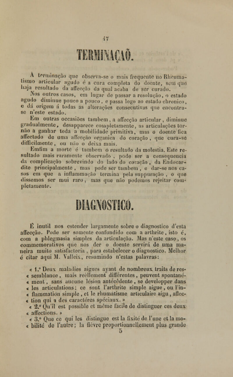 \1 TERMINAÇÃO. À terminação que observa-se o mais frequente no Rhèutna- tismo articular agudo é a cura completa do doente, sem qué najai resultado da affecção da qual acaba de ser curado. Nos outros casos, em lugar de passar a resolução, o estado agudo diminuo pouco a pouco, e passa logo ao estado ebronico, c dá^ origem á todas as alterações consecutivas que encontra- se n'este estado. Em outras occasiões também , a affecção articular , diminue gradualmente, desapparece completamente, as articulações tor- não a ganhar toda a mobilidade primitiva, mas o doente fica affectado de uma affecção orgânica do coração , que cura-se difficilmente , ou não o deixa mais. Emfim a rnorte é também o resultado da moléstia. Este re- sultado mais raramente observado , pode ser a consequência da complicação sobrevindo do lado do coração , da Endocar- dito principalmente , mas pode ser também , e dar-se nos ca- sos em que a inílammação termina pela suppuração , o que dissemos ser mui raro j mas que não podemos rejeitar com- pletamente. E inútil nos estender largamente sobre o diagnostico d'esta affecção. Pode ser somente confundido com a artbrite, isto é, com a phlegmasia simples da articulação. Mas n'este caso, os commemorativos que nos der o doente servirá de uma ma- neira muito satisfactoria , para estabelecer o diagnostico. Melhor é citar aqui M. Valleix, resumindo n*estas palavras: « 1.°Deux maladies aigues ayant de nombreux traits de res- « semblance, mais reèllement différentes, peuvent spontané- « ment, sans aiicune lésion antecedente , so developper dans « les articulations; ce sont 1'arthrite simple aigue, ou lin- « ílammation simple , et le rbumatisme articulaire aigu, aííec- « tion qui a des caracteres spéciaux. » « 2.° Qii'il est possible et mêrac facile de distinguer ces deux et affections. » <r 3.° Que cc qui les distingue estia fixite de Tunc et la íno- < bilite dc 1'autre; la fièvrc proportionnclLcmcut plus grande r