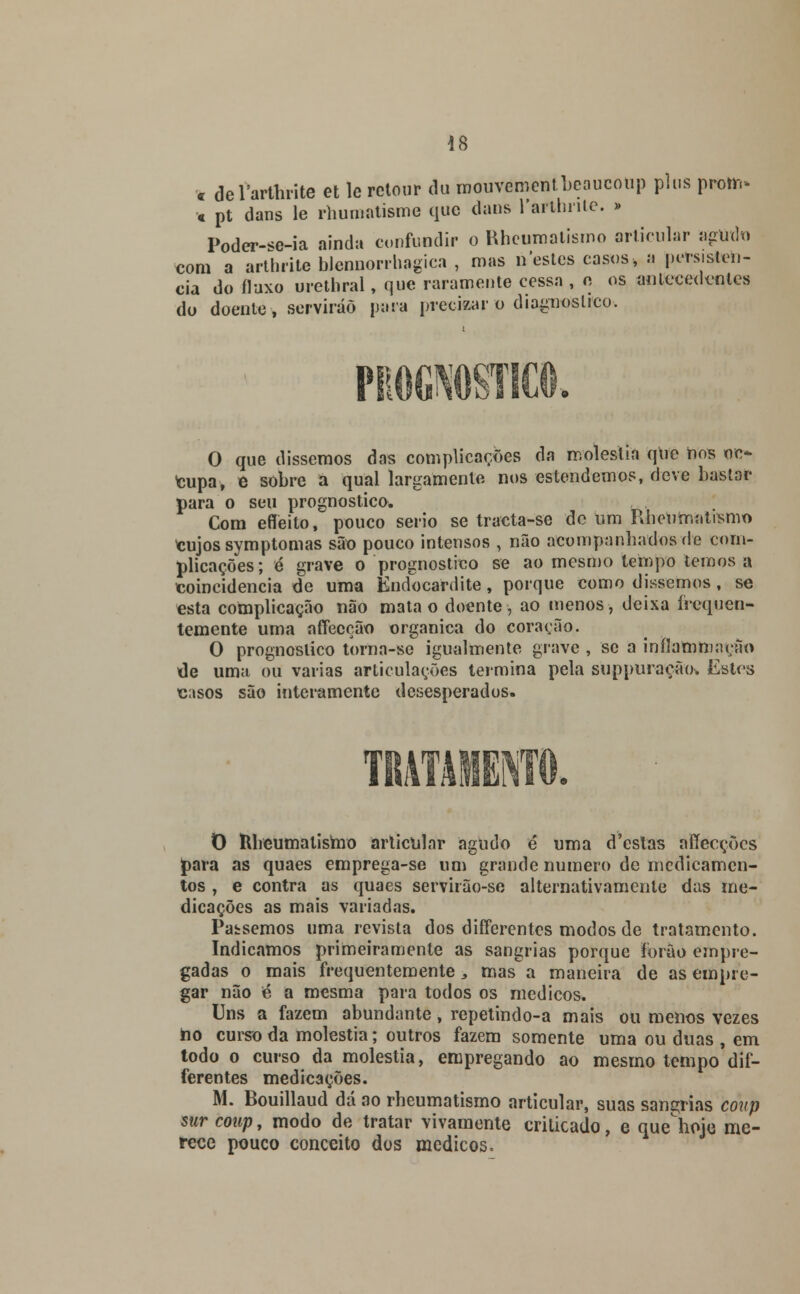 c delartbrite et le rctour du mouvéroentbeaucoup plns protr.. t pt dans le rhumatisme que dans 1'aithiitc. » Poder-^e-ia ainda confundir o Rheumatismo articular agudo com a arthrite Wennorrhagica , mas nestes casos, a persistên- cia do fluxo urethral, que raramente cessa , n os antecedentes do doente, servirão para precizar o diagnostico. O que dissemos das complicações da moléstia que nos oc* cupa, e sobre a qual largamente nos estendemos, deve bastar para o seu prognostico. Com efleito, pouco serio se tracta-se de um Rheumatismo cujos symptomas são pouco intensos , não acompanhados de com- plicações; é grave o prognostico se ao mesmo tempo temos a coincidência de uma Èndocardite, porque como dissemos, se esta complicação não mata o doente, ao menos, deixa frequen- temente uma affecção orgânica do coração. O prognostico torna-se igualmente grave , se a inflam mação de uma ou varias articulações termina pela suppuraeãov Estes casos são interamente desesperados. T O ttheumatismo articular agudo é* uma d'cstas affecções para as quaes emprega-se um grande numero de medicamen- tos , e contra as quaes servirão-se alternativamente das me- dicações as mais variadas. Passemos uma revista dos diíTerentcs modos de tratamento. Indicamos primeiramente as sangrias porque forâo empre- gadas o mais frequentemente,, mas a maneira de as empre- gar não é a mesma para todos os médicos. Uns a fazem abundante, repetindo-a mais ou menos vezes ho curso da moléstia; outros fazem somente uma ou duas , em todo o curso da moléstia, empregando ao mesmo tempo dif- ferentes medicações. M. Bouillaud dá ao rheumatismo articular, suas sangrias coitp sur coup, modo de tratar vivamente criticado, e quehoje me- rece pouco conceito dos médicos.