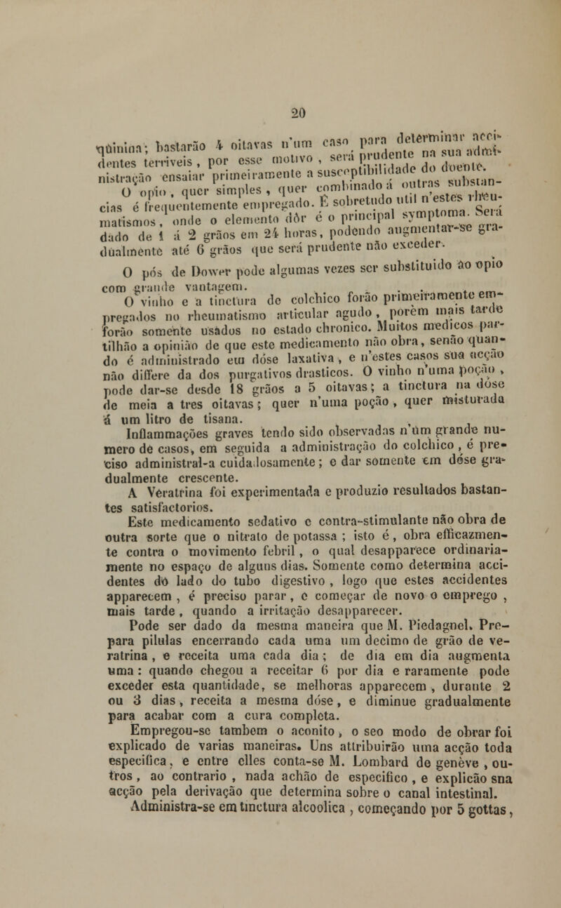 determinar nccí» ,***> UM * oitavas n^ caso para ae. nn ™ dentes terríveis , por esse motivo, se,\R^X do doente nistraçâo ensaiar primeiramente a suseopt.bil.dade do doente. O ópio , quer simples , quer O pós de Dower pode algumas vezes ser substituído ao ópio com grande vantagem. • ' • O vinho e a tinetura de colchico forão primeiramente em- pregados no rheumatismo articular agudo porem mais tarux forão somente usados no estado chronico. Muitos médicos par- tilhão a opinião de que este medicamento não obra, senão quan- do é administrado em dose laxativa, e irestes casos sua acção não differe da dos purgativos drásticos. O vinho n*uma poção , pode dar-se desde 18 Vãos a 5 oitavas; a tinetura na dose de meia a três oitavas; quer numa poção , quer misturada ú um litro de tisana. Inílammações graves tendo sido observadas n Um grande nu- mero de casos, em seguida a administração do colchico , é pre- ciso administrai-a cuidadosamente; e dar somente em dose gra- dualmente crescente. A Vératrina foi experimentada e produzio resultados bastan- tes satisfactorios. Este medicamento sedativo c contra-stimulante não obra de outra sorte que o nitrato de potassa ; isto é, obra efficazmen- te contra o movimento febril, o qual desapparece ordinaria- mente no espaço de alguns dias. Somente como determina acci- dentes dó lado do tubo digestivo , logo que estes accidentes apparecem , é preciso parar, e começar de novo o emprego , mais tarde , quando a irritação desapparecer. Pode ser dado da mesma maneira que M. Piedagnel» Pre- para pílulas encerrando cada uma um decimo de grão de vé- ratrina , e receita uma cada dia; de dia em dia augmenta uma : quando chegou a receitar 6 por dia e raramente pode exceder esta quantidade, se melhoras apparecem, durante 2 ou 3 dias, receita a mesma dose, e diminuo gradualmente para acabar com a cura completa. Èmpregou-se também o aconito > o seo modo de obrar foi explicado de varias maneiras. Uns atlribuirão uma acção toda especifica, e entre clles conta-se M. Lombard de genève , ou- tros , ao contrario , nada achão de especifico , e explicão sna acção pela derivação que determina sobre o canal intestinal. Administra-se em tinetura alcoólica , começando por 5 gottas,