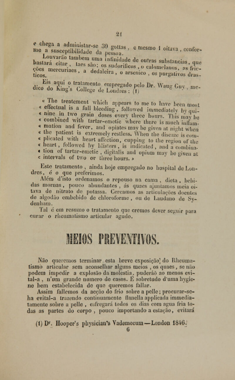 2Í Cs. ' d dedaWa ' •««!«•, os purgativos dras, dicoEiiivrc^;nt:itTuSo^,oI)r- *-•<*.-* « The treatement which appears to me to have beèn most « effectual is a full bleeding, followed immediately byaut « nine in two grain doses every tlircc hours. This mav Jm « combined with tartar-emctic where thcre is much infW « mation and fever, and opiates may be given at niçht whcii « the patient is extrcmcly reslless. When the diseaze is coro- c plicated with heart affection, cupping to the regioo of lhe c neart, followed by blisters, is indicated, and a combina- « tion oí tartar-emetic , digitalis and opium may be given at c intervals of two or three hours. d Este tratamento , ainda hoje empregado no hospital de Lon- dres, é o que preferimos. Além d'isto ordenamos o repouso na cama , dieta , bebi- das mornas , pouco abundantes , ás quaes ajuntamos meia oi- tava de nitrato de potassa. Cercamos as articulações doentes de algodão embebido de chloroforme , ou de Laudano de Sy- denham. Tal 6 em resumo o tratamento que cremos dever seguir paia curar o rheumatismo articular agudo. JI J\ão queremos terminar esta breve exposição] do Rheuma- tismo articular sem aconselhar alguns meios , os quaes, se não podem impedir a explosão da moléstia, puderáò ao menos evi- tal-a , n'um grande numero do casos. É sobretudo duma hygic- no bem estabelecida de que queremos fallar. Assim fallcmos da acção do frio sobre a pclle; procurar-sc- ha evital-a trazendo continuamente ílanella applicada immedia- tamente sobre a pclle , esfregará lodos os dias com agua fria to- das as partes do corpo , pouco importando a estação, evitará (1) Dr. Hooper's physician's Vademccura—London 1846: G