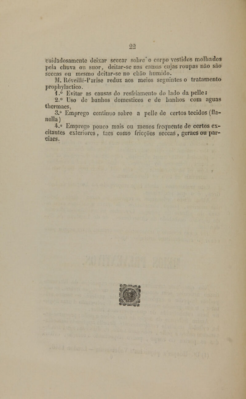 cuidadosamente deixar seccar sobre o corpo vestidos molhados pela chuva ou suor, deitar-se nas camas cujas roupas não são seccas ou mesmo deitar-se no chão húmido. M, ttéveilló-Parise reduz aos meios seguintes o tratamento prophylactico. l.° Evitar as causas do resfriamento do lado da pelle: 2.° Uso de banhos domésticos e de banhos com aguas thermaes, 3.° Emprego continuo sobre a pelle de certos tecidos (fia- nclla) 4.o Emprego pouco mais ou menos frequente de certos ex- citantes exteriores , tacs como fricções seccas , geraes ou par- ciaes.