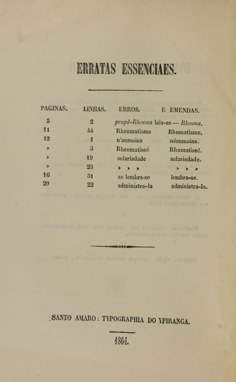 ERRATAS ESSEMIAES. PAGINAS. LINHAS. ERROS. E EMENDAS. 5 2 prupd-Rheuma leia-se — Rheuma. 11 U Rheumatisme llhumatisme. 12 i nanmoins néanmoins. * 3 Rheumatisec Rhuraatisec. > 49 solariadade solariedade. T> 23 > > » y> > » 16 31 se lembra-se lcmbra-se. 20 22 adrainistra-la administra-lo, ;SANTO AMARO: TYPOGRAPHIA DO YPIRANGA. 1864.