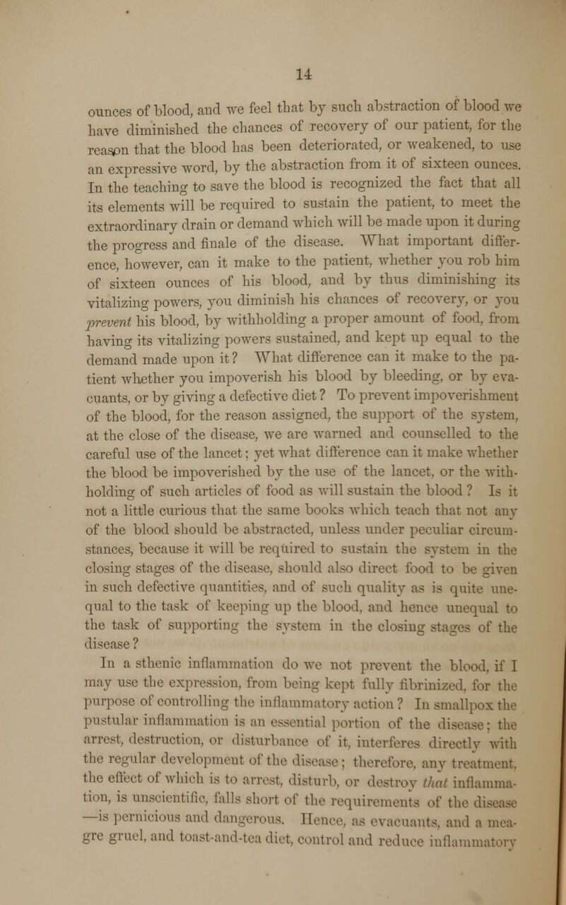 ounces of blood, and we feel that by such abstraction of blood we have diminished the chances of recovery of our patient, for the reason that the blood has been deteriorated, or weakened, to use an expressive word, by the abstraction from it of sixteen ounces. In the teaching to save the blood is recognized the fact that all its elements will be required to sustain the patient, to meet the extraordinary drain or demand which will be made upon it during the progress and finale of the disease. What important differ- ence, however, can it make to the patient, whether you rob him of sixteen ounces of his blood, and by thus diminishing its vitalizing powers, you diminish his chances of recovery, or you prevent his blood, by withholding a proper amount of food, from having its vitalizing powers sustained, and kept up equal to the demand made upon it ? What difference can it make to the pa- tient whether you impoverish his blood by bleeding, or by eva- cuants, or by giving a defective diet ? To prevent impoverishment of the blood, for the reason assigned, the support of the system, at the close of the disease, we are warned and counselled to the careful use of the lancet; yet what difference can it make whether the blood be impoverished by the use of the lancet, or the with- holding of such articles of food as will sustain the blood ? Is it not a little curious that the same books which teach that not any of the blood should be abstracted, unless under peculiar circum- stances, because it will be required to sustain the system in the closing stages of the disease, should also direct food to be given in such defective quantities, and of such quality as is quite une- qual to the task of keeping up the blood, and hence unequal to the task of supporting the system in the closing stages of the disease ? In a sthenic inflammation do Ave not prevent the blood, if I may use the expression, from being kept fully iibrinized. for the purpose of controlling the inflammatory action ? In smallpox the pustular inflammation is an essential portion of the disease: the arrest, destruction, or disturbance of it, interferes directly with the regular development of the disease: therefore, any treatment, the effect of which is to arrest, disturb, or destroy that inflamma- tion, is unscientific, falls short ol' the requirements o( the dis —is pernicious and dangerous. Hence, as evacuants, and a mea- gre gruel, and toast-and-tea diet, control and reduce inflammatory