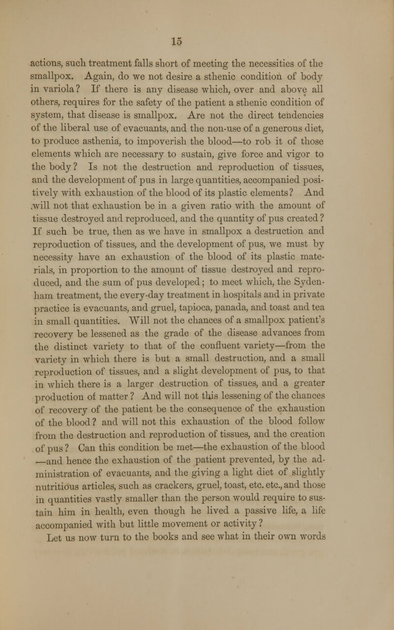 actions, such treatment falls short of meeting the necessities of the smallpox. Again, do we not desire a sthenic condition of bod}'- in variola ? If there is any disease which, over and above all others, requires for the safety of the patient a sthenic condition of system, that disease is smallpox. Are not the direct tendencies of the liberal use of evacuants, and the non-use of a generous diet, to produce asthenia, to impoverish the blood—to rob it of those elements which are necessary to sustain, give force and vigor to the body ? Is not the destruction and reproduction of tissues, and the development of pus in large quantities, accompanied posi- tively with exhaustion of the blood of its plastic elements? And .will not that exhaustion be in a given ratio with the amount of tissue destroyed and reproduced, and the quantity of pus created ? If such be true, then as we have in smallpox a destruction and reproduction of tissues, and the development of pus, we must by necessity have an exhaustion of the blood of its plastic mate- rials, in proportion to the amount of tissue destroyed and repro- duced, and the sum of pus developed; to meet which, the Syden- ham treatment, the every-day treatment in hospitals and in private practice is evacuants, and gruel, tapioca, panada, and toast and tea in small quantities. Will not the chances of a smallpox patient's recovery be lessened as the grade of the disease advances from the distinct variety to that of the confluent variety—from the variety in which there is but a small destruction, and a small reproduction of tissues, and a slight development of pus, to that in which there is a larger destruction of tissues, and a greater production of matter ? Aud will not this lessening of the chances of recovery of the patient be the consequence of the exhaustion of the blood ? and will not this exhaustion of the blood follow from the destruction and reproduction of tissues, and the creation of pus ? Can this condition be met—the exhaustion of the blood —and hence the exhaustion of the patient prevented, by the ad- ministration of evacuants, and the giving a light diet of slightly nutritious articles, such as crackers, gruel, toast, etc. etc., and those in quantities vastly smaller than the person would require to sus- tain him in health, even though he lived a passive life, a life accompanied with but little movement or activity ? Let us now turn to the books and see what in their own words