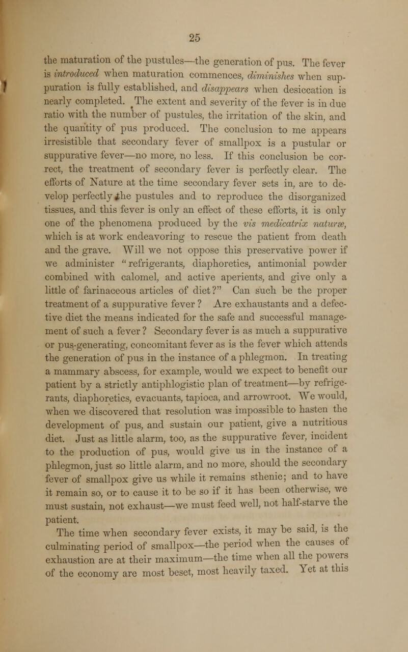 the maturation of the pustules—the generation of pus. The fever is introduced when maturation commences, diminishes when sup- puration is fully established, and disappears when desiccation is nearly completed. ^The extent and severity of the fever is indue ratio with the number of pustules, the irritation of the skin, and the quantity of pus produced. The conclusion to me appears irresistible that secondary fever of smallpox is a pustular or suppurative fever—no more, no less. If this conclusion be cor- rect, the treatment of secondary fever is perfectly clear. The efforts of Nature at the time secondary fever sets in, are to de- velop perfectly ^he pustules and to reproduce the disorganized tissues, and this fever is only an effect of these efforts, it is only one of the phenomena produced by the vis medicatrix naturee, which is at work endeavoring to rescue the patient from death and the grave. Will we not oppose this preservative power if we administer refrigerants, diaphoretics, antimonial powder combined with calomel, and active aperients, and give only a little of farinaceous articles of diet? Can such be the proper treatment of a suppurative fever ? Are exhaustants and a defec- tive diet the means indicated for the safe and successful manage- ment of such a fever ? Secondary fever is as much a suppurative or pus-generating, concomitant fever as is the fever which attends the generation of pus in the instance of a phlegmon. In treating a mammary abscess, for example, would we expect to benefit our patient by a strictly antiphlogistic plan of treatment—by refrige- rants, diaphoretics, evacuants, tapioca, and arrowroot. We would, when we discovered that resolution was impossible to hasten the development of pus, and sustain our patient, give a nutritious diet. Just as little alarm, too, as the suppurative fever, incident to the production of pus, would give us in the instance of a phlegmon, just so little alarm, and no more, should the secondary fever of smallpox give us while it remains sthenic; and to have it remain so, or to cause it to be so if it has been otherwise, we must sustain, not exhaust—we must feed well, not half-starve the patient. The time when secondary fever exists, it may be said, is the culminating period of smallpox—the period when the causes of exhaustion are at their maximum—the time when all the powers of the economy are most beset, most heavily taxed. Yet at this