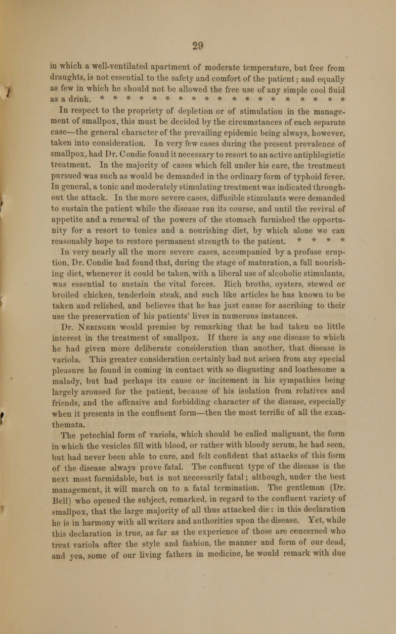 in which a well-ventilated apartment of moderate temperature, but free from draughts, is not essential to the safety and comfort of the patient; and equally as few in which he should not be allowed the free use of any simple cool fluid as a drink. ********** **** * ** * * In respect to the propriety of depletion or of stimulation in the manage- ment of smallpox, this must be decided by the circumstances of each separate case—the general character of the prevailing epidemic being always, however, taken into consideration. In very few cases during the present prevalence of smallpox, had Dr. Condie found it necessary to resort to an active antiphlogistic treatment. In the majority of cases which fell under his care, the treatment pursued was such as would be demanded in the ordinary form of typhoid fever. In general, a tonic and moderately stimulating treatment was indicated through- out the attack. In the more severe cases, diffusible stimulants were demanded to sustain the patient while the disease ran its course, and until the revival of appetite and a renewal of the powers of the stomach furnished the opportu- nity for a resort to tonics and a nourishing diet, by which alone we can reasonably hope to restore permanent strength to the patient. * * * * In very nearly all the more severe cases, accompanied by a profuse erup- tion, Dr. Condie had found that, during the stage of maturation, a full nourish- ing diet, whenever it could be taken, with a liberal use of alcoholic stimulants, was essential to sustain the vital forces. Kich broths, oysters, stewed or broiled chicken, tenderloin steak, and such like articles he has known to be taken and relished, and believes that he has just cause for ascribing to their use the preservation of his patients' lives in numerous instances. Dr. Nebingee would premise by remarking that he had taken no little interest in the treatment of smallpox. If there is any one disease to which he had given more deliberate consideration than another, that disease is variola. This greater consideration certainly had not arisen from any special pleasure he found in coming in contact with so disgusting and loathesome a malady, but had perhaps its cause or incitement in his sympathies being largely aroused for the patient, because of his isolation from relatives and friends, and the offensive and forbidding character of the disease, especially when it presents in the confluent form—then the most terrific of all the exan- themata. The petechial form of variola, which should be called malignant, the form in which the vesicles fill with blood, or rather with bloody serum, he had seen, but had never been able to cure, and felt confident that attacks of this form of the disease always prove fatal. The confluent type of the disease is the next most formidable, but is not necessarily fatal; although, under the best management, it will march on to a fatal termination. The gentleman (Dr. Bell) who opened the subject, remarked, in regard to the confluent variety of smallpox, that the large majority of all thus attacked die: in this declaration he is in harmony with all writers and authorities upon the disease. Yet, while this declaration is true, as far as the experience of those are concerned who treat variola after the style and fashion, the manner and form of our dead, and yea, some of our living fathers in medicine, he would remark with due