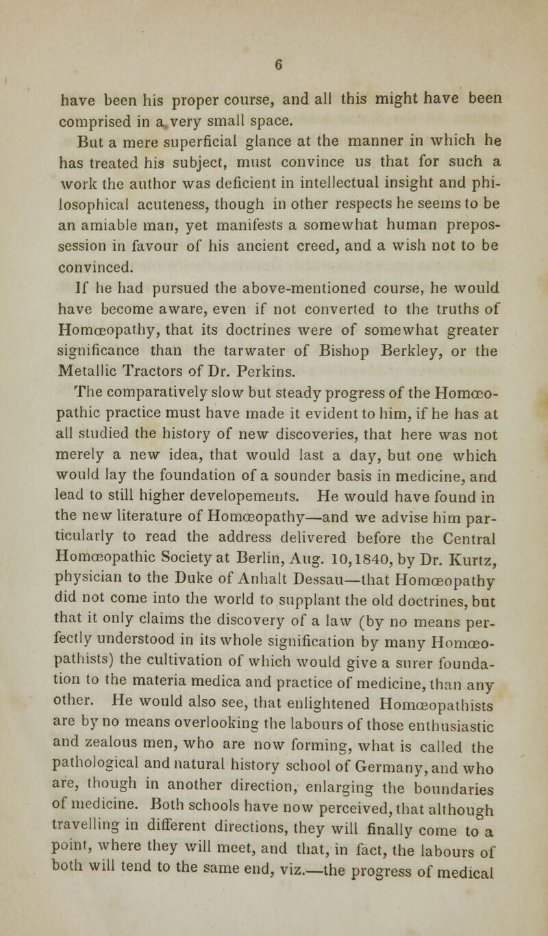 have been his proper course, and all this might have been comprised in a. very small space. But a mere superficial glance at the manner in which he has treated his subject, must convince us that for such a work the author was deficient in intellectual insight and phi- losophical acuteness, though in other respects he seems to be an amiable man, yet manifests a somewhat human prepos- session in favour of his ancient creed, and a wish not to be convinced. If he had pursued the above-mentioned course, he would have become aware, even if not converted to the truths of Homoeopathy, that its doctrines were of somewhat greater significance than the tarwater of Bishop Berkley, or the Metallic Tractors of Dr. Perkins. The comparatively slow but steady progress of the Homoeo- pathic practice must have made it evident to him, if he has at all studied the history of new discoveries, that here was not merely a new idea, that would last a day, but one which would lay the foundation of a sounder basis in medicine, and lead to still higher developements. He would have found in the new literature of Homoeopathy—and we advise him par- ticularly to read the address delivered before the Central Homoeopathic Society at Berlin, Aug. 10,1840, by Dr. Kurtz, physician to the Duke of Anhalt Dessau—that Homoeopathy did not come into the world to supplant the old doctrines, but that it only claims the discovery of a law (by no means per- fectly understood in its whole signification by many Homoeo- pathists) the cultivation of which would give a surer founda- tion to the materia medica and practice of medicine, than any other. He would also see, that enlightened Homceopathists are by no means overlooking the labours of those enthusiastic and zealous men, who are now forming, what is called the pathological and natural history school of Germany, and who are, though in another direction, enlarging the boundaries of medicine. Both schools have now perceived, that although travelling in different directions, they will finally come to a point, where they will meet, and that, in fact, the labours of both will tend to the same end, viz.—the progress of medical