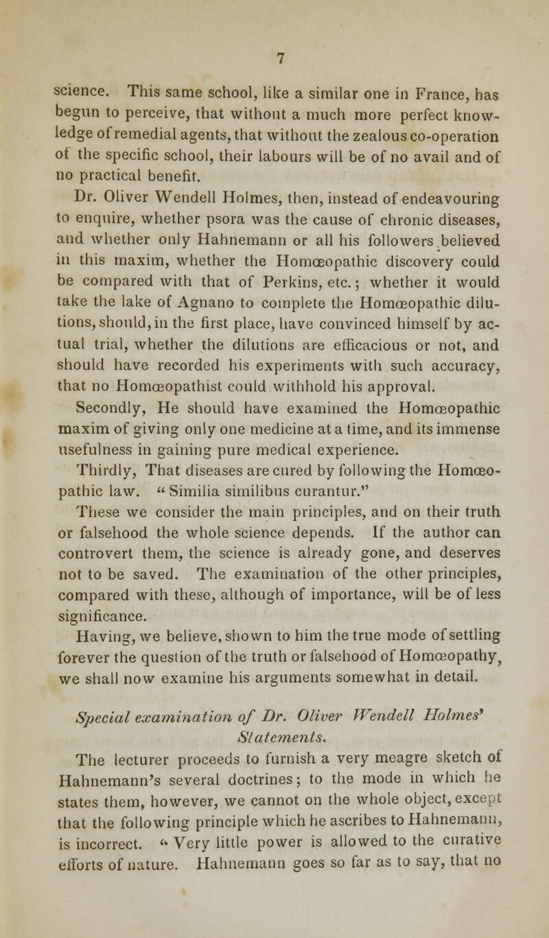 science. This same school, like a similar one in France, has begun to perceive, that without a much more perfect know- ledge of remedial agents, that without the zealous co-operation of the specific school, their labours will be of no avail and of no practical benefit. Dr. Oliver Wendell Holmes, then, instead of endeavouring to enquire, whether psora was the cause of chronic diseases, and whether only Hahnemann or all his followers.believed in this maxim, whether the HomaBopathic discovery could be compared with that of Perkins, etc.; whether it would take the lake of Agnano to complete the Homoeopathic dilu- tions, should, in the first place, have convinced himself by ac- tual trial, whether the dilutions are efficacious or not, and should have recorded his experiments with such accuracy, that no Homoeopathist could withhold his approval. Secondly, He should have examined the Homoeopathic maxim of giving only one medicine at a time, and its immense usefulness in gaining pure medical experience. Thirdly, That diseases are cured by following the Homoeo- pathic law.  Similia similibus curantur. These we consider the main principles, and on their truth or falsehood the whole science depends. If the author can controvert them, the science is already gone, and deserves not to be saved. The examination of the other principles, compared with these, although of importance, will be of less significance. Having, we believe, shown to him the true mode of settling forever the question of the truth or falsehood of Homoeopathy, we shall now examine his arguments somewhat in detail. Special examination of Br. Oliver Wendell Holmes' Statements. The lecturer proceeds to furnish a very meagre sketch of Hahnemann's several doctrines; to the mode in which he states them, however, we cannot on the whole object, except that the following principle which he ascribes to Hahnemann, is incorrect. *» Very little power is allowed to the curative efforts of nature. Hahnemann goes so far as to say, that no