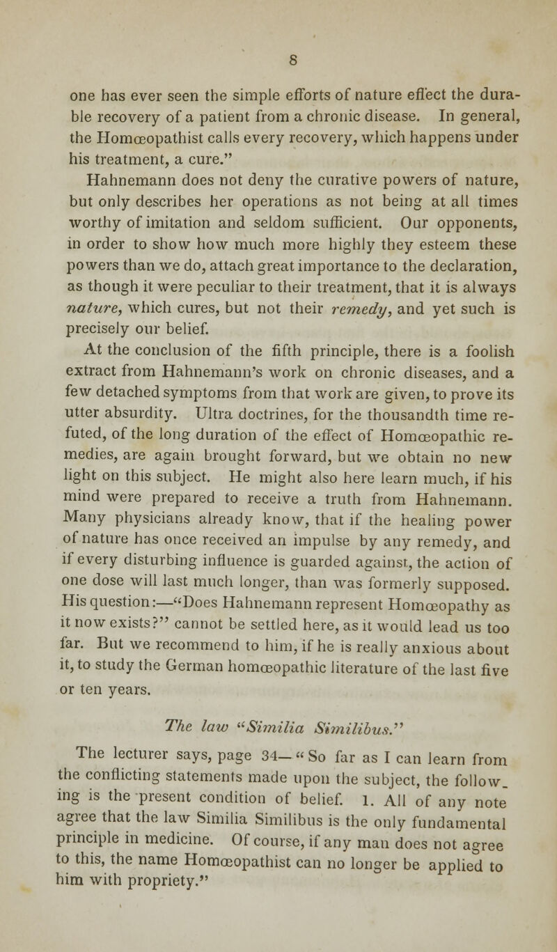 one has ever seen the simple efforts of nature effect the dura- ble recovery of a patient from a chronic disease. In general, the Homceopathist calls every recovery, which happens under his treatment, a cure. Hahnemann does not deny the curative powers of nature, but only describes her operations as not being at ail times worthy of imitation and seldom sufficient. Our opponents, in order to show how much more highly they esteem these powers than we do, attach great importance to the declaration, as though it were peculiar to their treatment, that it is always nature, which cures, but not their remedy, and yet such is precisely our belief. At the conclusion of the fifth principle, there is a foolish extract from Hahnemann's work on chronic diseases, and a few detached symptoms from that work are given, to prove its utter absurdity. Ultra doctrines, for the thousandth time re- futed, of the long duration of the effect of Homoeopathic re- medies, are again brought forward, but we obtain no new light on this subject. He might also here learn much, if his mind were prepared to receive a truth from Hahnemann. Many physicians already know, that if the healing power of nature has once received an impulse by any remedy, and if every disturbing influence is guarded against, the action of one dose will last much longer, than was formerly supposed. His question:—Does Hahnemann represent Homoeopathy as it now exists? cannot be settled here, as it would lead us too far. But we recommend to him, if he is really anxious about it, to study the German homoeopathic literature of the last five or ten years. The law Similia Shnilibus. The lecturer says, page 34- « So far as I can learn from the conflicting statements made upon the subject, the follow, ing is the present condition of belief, l. AH of any note agree that the law Similia Similibus is the only fundamental principle in medicine. Of course, if any man does not agree to this, the name Homoeopathist can no longer be applied to him with propriety.