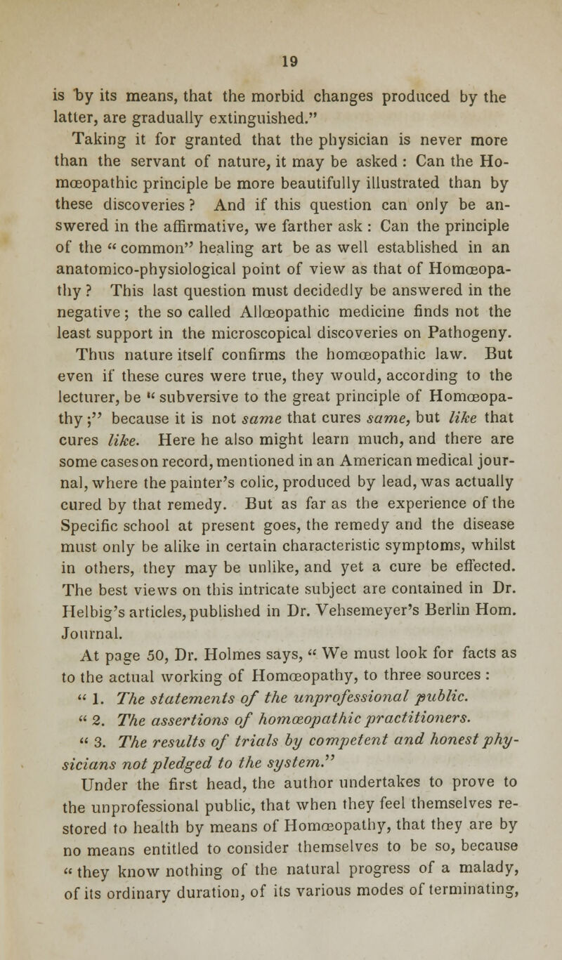 is by its means, that the morbid changes produced by the latter, are gradually extinguished. Taking it for granted that the physician is never more than the servant of nature, it may be asked : Can the Ho- moeopathic principle be more beautifully illustrated than by these discoveries ? And if this question can only be an- swered in the affirmative, we farther ask : Can the principle of the  common healing art be as well established in an anatomico-physiological point of view as that of Homoeopa- thy ? This last question must decidedly be answered in the negative; the so called Alloeopathic medicine finds not the least support in the microscopical discoveries on Pathogeny. Thus nature itself confirms the homoeopathic law. But even if these cures were true, they would, according to the lecturer, be  subversive to the great principle of Homoeopa- thy ; because it is not same that cures same, but like that cures like. Here he also might learn much, and there are some caseson record, mentioned in an American medical jour- nal, where the painter's colic, produced by lead, was actually cured by that remedy. But as far as the experience of the Specific school at present goes, the remedy and the disease must only be alike in certain characteristic symptoms, whilst in others, they may be unlike, and yet a cure be effected. The best views on this intricate subject are contained in Dr. Helbig's articles, published in Dr. Vehsemeyer's Berlin Horn. Journal. At page 50, Dr. Holmes says,  We must look for facts as to the actual working of Homoeopathy, to three sources :  1. The statements of the unprofessional public.  2. The assertions of homoeopathic practitioners.  3. The results of trials by competent and honest phy- sicians not pledged to the system. Under the first head, the author undertakes to prove to the unprofessional public, that when they feel themselves re- stored to health by means of Homoeopathy, that they are by no means entitled to consider themselves to be so, because  they know nothing of the natural progress of a malady, of its ordinary duration, of its various modes of terminating,