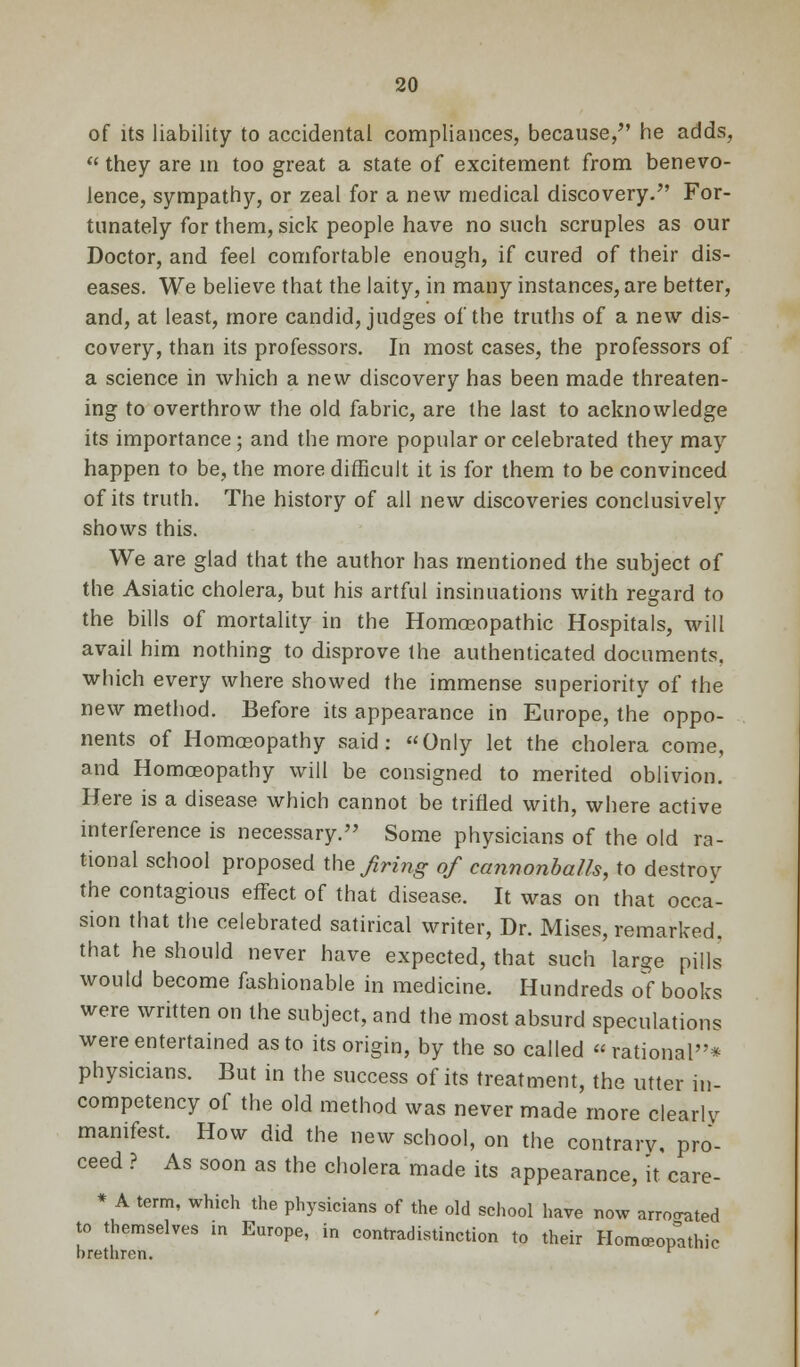 of its liability to accidental compliances, because, he adds,  they are in too great a state of excitement from benevo- lence, sympathy, or zeal for a new medical discovery. For- tunately for them, sick people have no such scruples as our Doctor, and feel comfortable enough, if cured of their dis- eases. We believe that the laity, in many instances, are better, and, at least, more candid, judges of the truths of a new dis- covery, than its professors. In most cases, the professors of a science in which a new discovery has been made threaten- ing to overthrow the old fabric, are the last to acknowledge its importance; and the more popular or celebrated they may happen to be, the more difficult it is for them to be convinced of its truth. The history of all new discoveries conclusively shows this. We are glad that the author has mentioned the subject of the Asiatic cholera, but his artful insinuations with regard to the bills of mortality in the Homoeopathic Hospitals, will avail him nothing to disprove the authenticated documents, which every where showed the immense superiority of the new method. Before its appearance in Europe, the oppo- nents of Homosopathy said: Only let the cholera come, and Homoeopathy will be consigned to merited oblivion. Here is a disease which cannot be trifled with, where active interference is necessary. Some physicians of the old ra- tional school proposed the firing of cannonballs, to destroy the contagious effect of that disease. It was on that occa- sion that the celebrated satirical writer, Dr. Mises, remarked, that he should never have expected, that such large pills would become fashionable in medicine. Hundreds of books were written on the subject, and the most absurd speculations were entertained as to its origin, by the so called rational* physicians. But in the success of its treatment, the utter in- competency of the old method was never made more clearly manifest. How did the new school, on the contrary, pro- ceed ? As soon as the cholera made its appearance, it care- * A term, which the physicians of the old school have now arrowed to themselves in Europe, in contradistinction to their Homoeopathic brethren. r