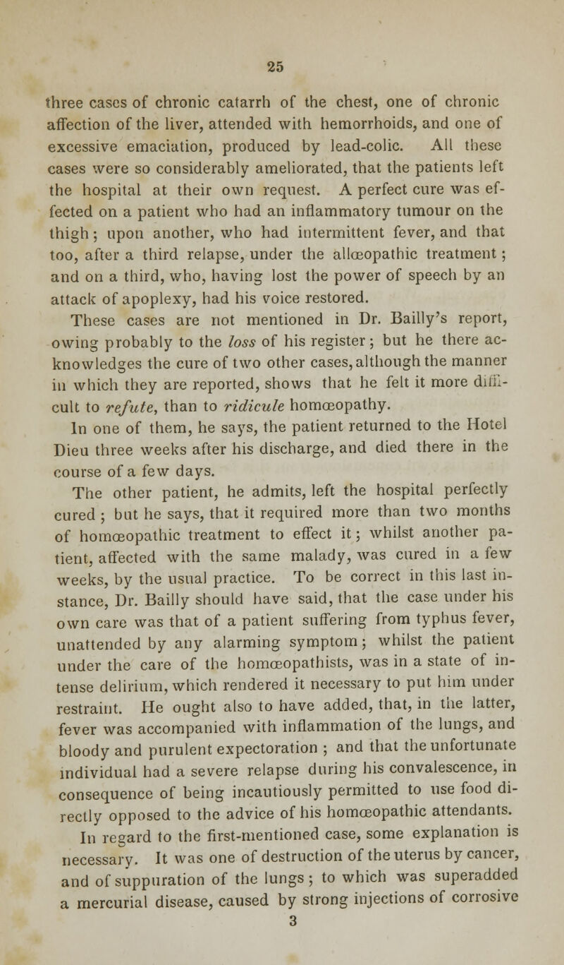 three cases of chronic catarrh of the chest, one of chronic affection of the liver, attended with hemorrhoids, and one of excessive emaciation, produced by lead-colic. All these cases were so considerably ameliorated, that the patients left the hospital at their own request. A perfect cure was ef- fected on a patient who had an inflammatory tumour on the thigh; upon another, who had intermittent fever, and that too, after a third relapse, under the alloeopathic treatment; and on a third, who, having lost the power of speech by an attack of apoplexy, had his voice restored. These cases are not mentioned in Dr. Bailly's report, owing probably to the loss of his register; but he there ac- knowledges the cure of two other cases, although the manner in which they are reported, shows that he felt it more diffi- cult to refute, than to ridicule homoeopathy. In one of them, he says, the patient returned to the Hotel Dieu three weeks after his discharge, and died there in the course of a few days. The other patient, he admits, left the hospital perfectly cured ; but he says, that it required more than two months of homoeopathic treatment to effect it; whilst another pa- tient, affected with the same malady, was cured in a few weeks, by the usual practice. To be correct in this last in- stance, Dr. Bailly should have said, that the case under his own care was that of a patient suffering from typhus fever, unattended by any alarming symptom; whilst the patient under the care of the homoeopathists, was in a state of in- tense delirium, which rendered it necessary to put him under restraint. He ought also to have added, that, in the latter, fever was accompanied with inflammation of the lungs, and bloody and purulent expectoration ; and that the unfortunate individual had a severe relapse during his convalescence, in consequence of being incautiously permitted to use food di- rectly opposed to the advice of his homoeopathic attendants. In regard to the first-mentioned case, some explanation is necessary. It was one of destruction of the uterus by cancer, and of suppuration of the lungs; to which was superadded a mercurial disease, caused by strong injections of corrosive 3