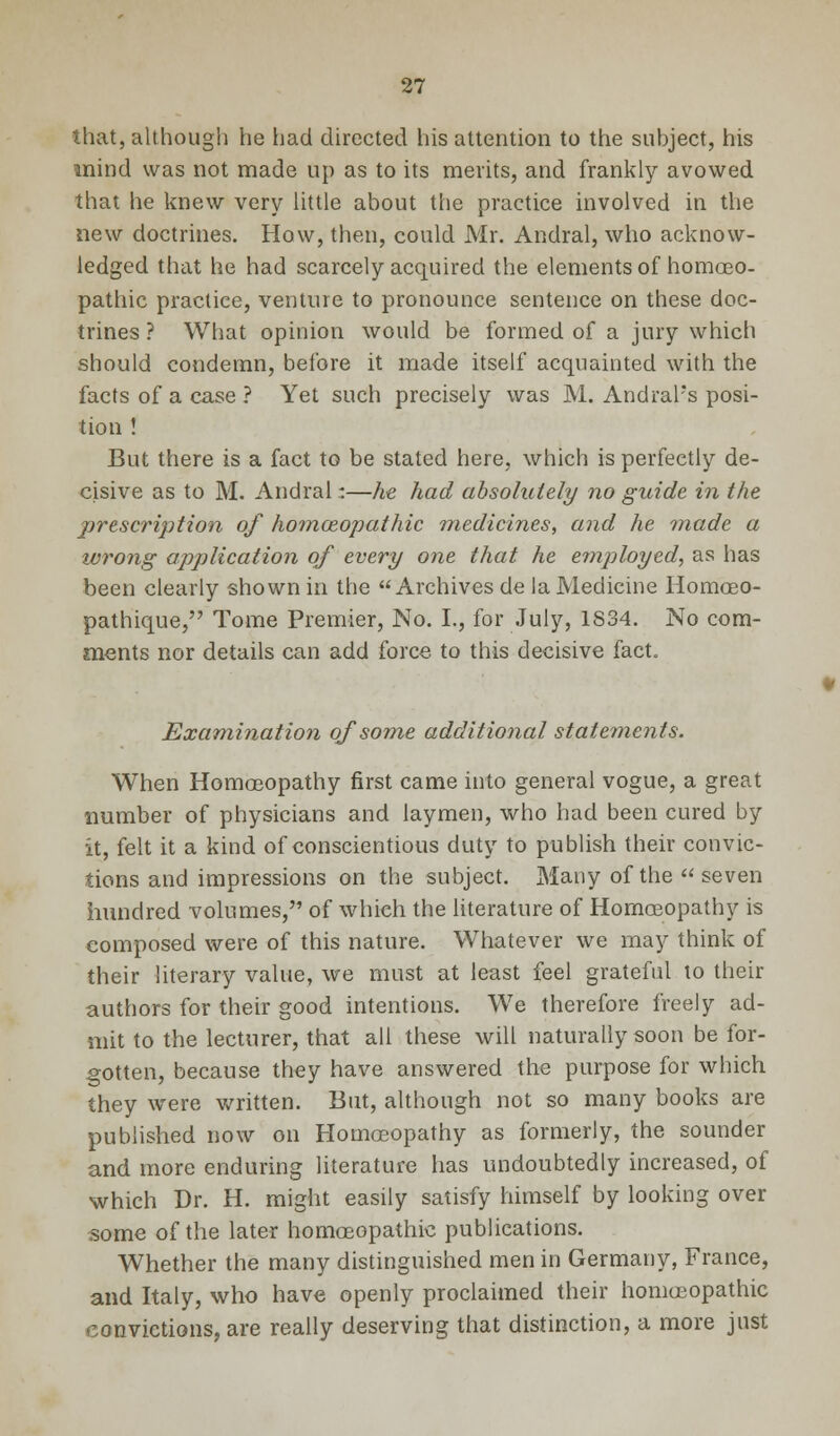 that, although he had directed his attention to the subject, his mind was not made up as to its merits, and frankly avowed that he knew very little about the practice involved in the new doctrines. How, then, could Mr. Andral, who acknow- ledged that he had scarcely acquired the elements of homoeo- pathic practice, venture to pronounce sentence on these doc- trines ? What opinion would be formed of a jury which should condemn, before it made itself acquainted with the facts of a case ? Yet such precisely was M. Andral's posi- tion ! But there is a fact to be stated here, which is perfectly de- cisive as to M. Andral:—he had absolutely no guide in the prescription of homoeopathic medicines, and he made a wrong application of every one that he ernployed, as has been clearly shown in the Archives de la Medicine Homoeo- pathique, Tome Premier, No. I., for July, 1834. No com- ments nor details can add force to this decisive fact. Examination of some additional statements. When Homoeopathy first came into general vogue, a great number of physicians and laymen, who had been cured by it, felt it a kind of conscientious duty to publish their convic- tions and impressions on the subject. Many of the seven hundred volumes, of which the literature of Homoeopathy is composed were of this nature. Whatever we may think of their literary value, we must at least feel grateful to their authors for their good intentions. We therefore freely ad- mit to the lecturer, that all these will naturally soon be for- gotten, because they have answered the purpose for which they were written. But, although not so many books are published now on Homoeopathy as formerly, the sounder and more enduring literature has undoubtedly increased, of which Dr. H. might easily satisfy himself by looking over some of the later homoeopathic publications. Whether the many distinguished men in Germany, France, and Italy, who have openly proclaimed their homeopathic convictions, are really deserving that distinction, a more just