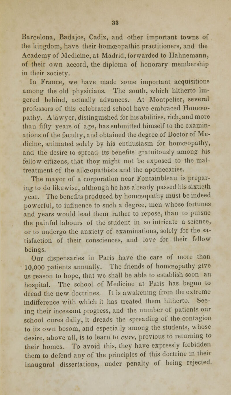 Barcelona, Badajos, Cadiz, and other important towns of the kingdom, have their homoeopathic practitioners, and the Academy of Medicine, at Madrid, forwarded to Hahnemann, of their own accord, the diploma of honorary membership in their society. In France, we have made some important acquisitions among the old physicians. The south, which hitherto lin- gered behind, actually advances. At Montpelier, several professors of this celebrated school have embraced Homoeo- pathy. A lawyer, distinguished for his abilities, rich, and more than fifty years of age, has submitted himself to the examin- ations of the faculty, and obtained the degree of Doctor of Me- dicine, animated solely by his enthusiasm for homoeopathy, and the desire to spread its benefits gratuitously among his fellow citizens, that they might not be exposed to the mal- treatment of the alloeopathists and the apothecaries. The mayor of a corporation near Fontainbleau is prepar- ing to do likewise, although he has already passed his sixtieth year. The benefits produced by homoeopathy must be indeed powerful, to influence to such a degree, men whose fortunes and years would lead them rather to repose, than to pursue the painful labours of the student in so intricate a science, or to undergo the anxiety of examinations, solely for the sa- tisfaction of their consciences, and love for their fellow beings. Our dispensaries in Paris have the care of more than 10,000 patients annually. The friends of homoeopathy give us reason to hope, that we shall be able to establish soon an hospital. The school of Medicine at Paris has begun to dread the new doctrines. It is awakening from the extreme indifference with which it has treated them hitherto. See- ing their incessant progress, and the number of patients our school cures daily, it dreads the spreading of the contagion to its own bosom, and especially among the students, whose desire, above all, is to learn to cure, previous to returning to their homes. To avoid this, they have expressly forbidden them to defend any of the principles of this doctrine in their inaugural dissertations, under penalty of being rejected.