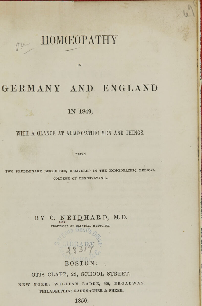 GERMANY AND ENGLAND IN 1849, WITH A GLANCE AT ALLCEOPATHIC MEN AND THINGS. TWO PRELIMINARY DISCOURSES, DELIVERED IN THE HOMOEOPATHIC MEDICAL COLLEGE OF PENNSYLVANIA. BY C. NEIDHARD, M.D. PROFESSOR OF CLINICAL MEDICINE. it BOSTON: OTIS CLAPP, 23, SCHOOL STREET. NEW yORK: WILLIAM RADDE, 322, BROADWAY. PHILADELPHIA: RADEMACHER & SHEER. 1850.