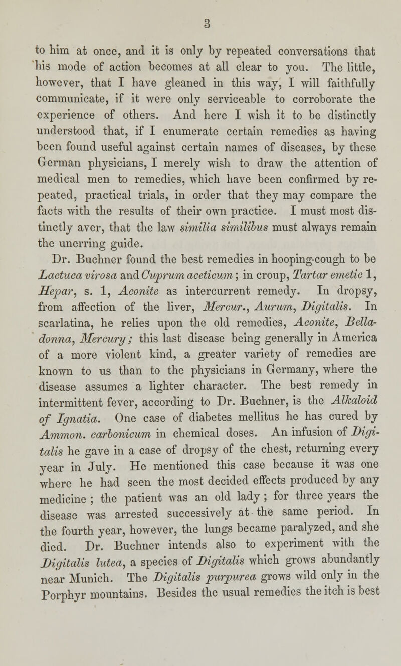 to him at once, and it is only by repeated conversations that his mode of action becomes at all clear to you. The little, however, that I have gleaned in this way, I will faithfully communicate, if it were only serviceable to corroborate the experience of others. And here I wish it to be distinctly understood that, if I enumerate certain remedies as having been found useful against certain names of diseases, by these German physicians, I merely wish to draw the attention of medical men to remedies, which have been confirmed by re- peated, practical trials, in order that they may compare the facts with the results of their own practice. I must most dis- tinctly aver, that the law similia similibus must always remain the unerring guide. Dr. Buchner found the best remedies in hooping-cough to be Lactuca virosa and Cuprum aceticum; in croup, Tartar emetic 1, Hepar, s. 1, Aconite as intercurrent remedy. In dropsy, from affection of the liver, Mercur., Aurum, Digitalis. In scarlatina, he relies upon the old remedies, Aconite, Bella- donna, Mercury; this last disease being generally in America of a more violent kind, a greater variety of remedies are known to us than to the physicians in Germany, where the disease assumes a lighter character. The best remedy in intermittent fever, according to Dr. Buchner, is the Alkaloid of Ignatia. One case of diabetes mellitus he has cured by Amnion, carbonicum in chemical doses. An infusion of Digi- talis he gave in a case of dropsy of the chest, returning every year in July. He mentioned this case because it was one where he had seen the most decided effects produced by any medicine ; the patient was an old lady ; for three years the disease was arrested successively at the same period. In the fourth year, however, the lungs became paralyzed, and she died. Dr. Buchner intends also to experiment with the Digitalis lutea, a species of Digitalis which grows abundantly near Munich. The Digitalis purpurea grows wild only in the Porphyr mountains. Besides the usual remedies the itch is best
