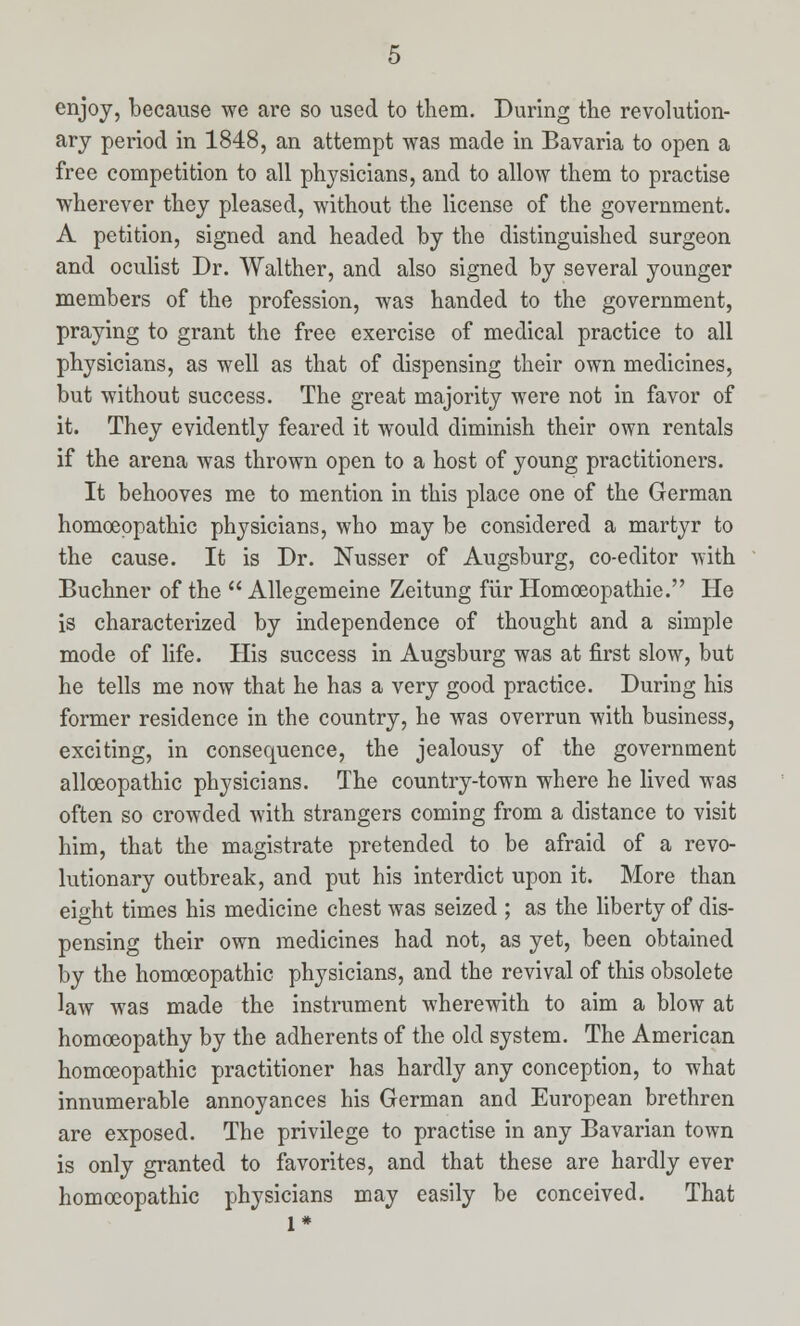 enjoy, because we are so used to them. During the revolution- ary period in 1848, an attempt was made in Bavaria to open a free competition to all physicians, and to allow them to practise wherever they pleased, without the license of the government. A petition, signed and headed by the distinguished surgeon and oculist Dr. Walther, and also signed by several younger members of the profession, was handed to the government, praying to grant the free exercise of medical practice to all physicians, as well as that of dispensing their own medicines, but without success. The great majority were not in favor of it. They evidently feared it would diminish their own rentals if the arena was thrown open to a host of young practitioners. It behooves me to mention in this place one of the German homoeopathic physicians, who may be considered a martyr to the cause. It is Dr. Nusser of Augsburg, co-editor with Buchner of the  Allegemeine Zeitung fur Homoeopathic He is characterized by independence of thought and a simple mode of life. His success in Augsburg was at first slow, but he tells me now that he has a very good practice. During his former residence in the country, he was overrun with business, exciting, in consequence, the jealousy of the government allceopathic physicians. The country-town where he lived was often so crowded with strangers coming from a distance to visit him, that the magistrate pretended to be afraid of a revo- lutionary outbreak, and put his interdict upon it. More than eight times his medicine chest was seized ; as the liberty of dis- pensing their own medicines had not, as yet, been obtained by the homoeopathic physicians, and the revival of this obsolete law was made the instrument wherewith to aim a blow at homoeopathy by the adherents of the old system. The American homoeopathic practitioner has hardly any conception, to what innumerable annoyances his German and European brethren are exposed. The privilege to practise in any Bavarian town is only granted to favorites, and that these are hardly ever homoeopathic physicians may easily be conceived. That