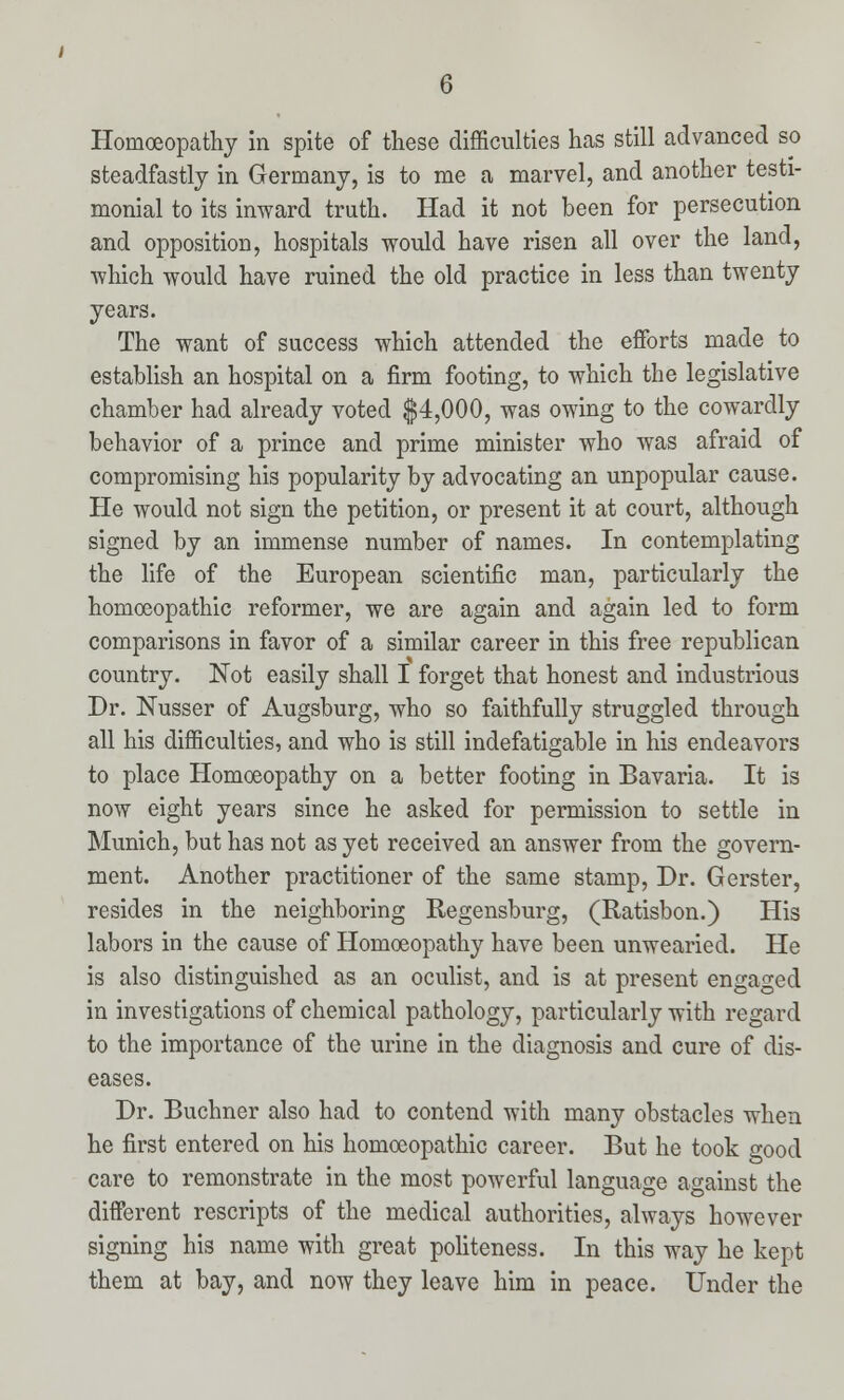 Homoeopathy in spite of these difficulties has still advanced so steadfastly in Germany, is to me a marvel, and another testi- monial to its inward truth. Had it not been for persecution and opposition, hospitals would have risen all over the land, which would have ruined the old practice in less than twenty years. The want of success which attended the efforts made to establish an hospital on a firm footing, to which the legislative chamber had already voted $4,000, was owing to the cowardly behavior of a prince and prime minister who was afraid of compromising his popularity by advocating an unpopular cause. He would not sign the petition, or present it at court, although signed by an immense number of names. In contemplating the life of the European scientific man, particularly the homoeopathic reformer, we are again and again led to form comparisons in favor of a similar career in this free republican country. Not easily shall I forget that honest and industrious Dr. Nusser of Augsburg, who so faithfully struggled through all his difficulties, and who is still indefatigable in his endeavors to place Homoeopathy on a better footing in Bavaria. It is now eight years since he asked for permission to settle in Munich, but has not as yet received an answer from the govern- ment. Another practitioner of the same stamp, Dr. Gerster, resides in the neighboring Regensburg, (Ratisbon.) His labors in the cause of Homoeopathy have been unwearied. He is also distinguished as an oculist, and is at present engaged in investigations of chemical pathology, particularly with regard to the importance of the urine in the diagnosis and cure of dis- eases. Dr. Buchner also had to contend with many obstacles when he first entered on his homoeopathic career. But he took good care to remonstrate in the most powerful language against the different rescripts of the medical authorities, always however signing his name with great politeness. In this way he kept them at bay, and now they leave him in peace. Under the