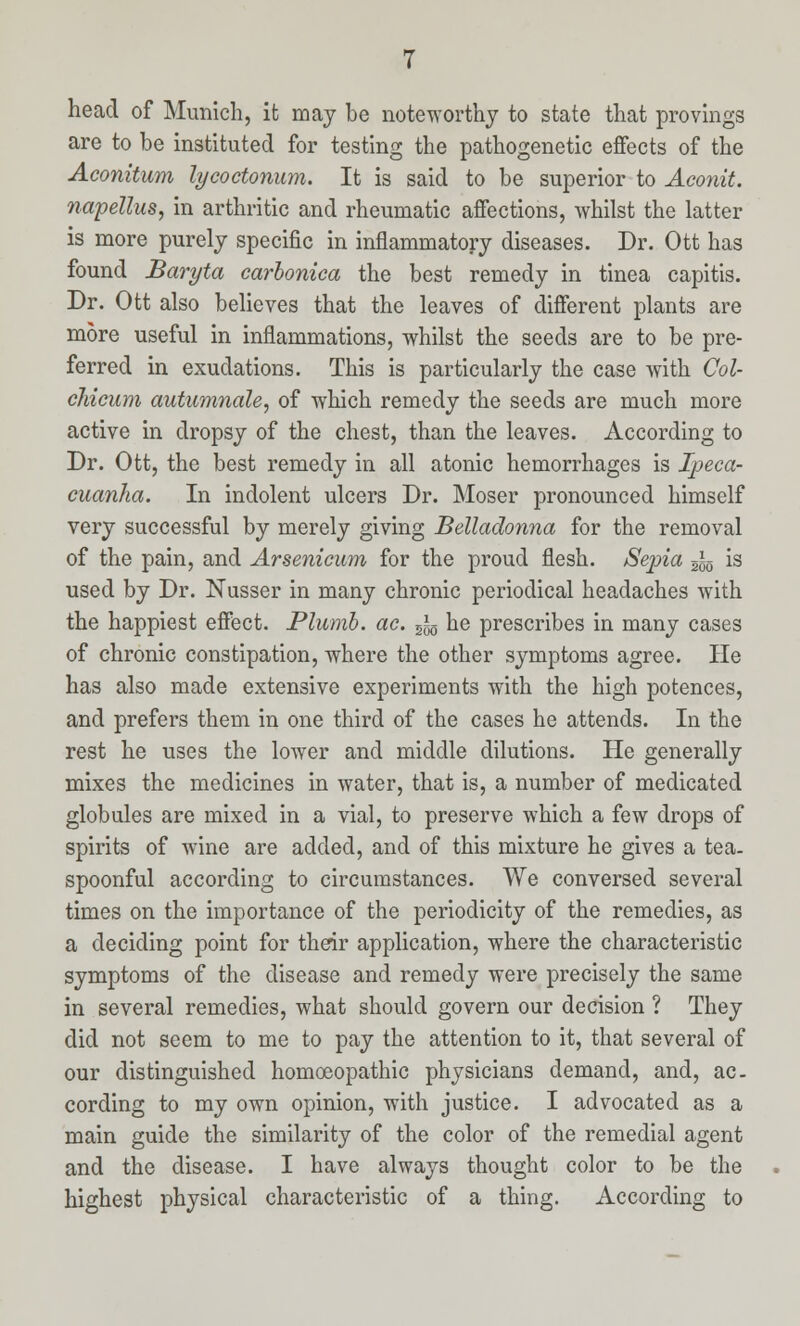 head of Munich, it may be noteworthy to state that provings are to be instituted for testing the pathogenetic effects of the Aconitum lycoctonum. It is said to be superior to Aconit. napellus, in arthritic and rheumatic affections, whilst the latter is more purely specific in inflammatory diseases. Dr. Ott has found Baryta carbonica the best remedy in tinea capitis. Dr. Ott also believes that the leaves of different plants are more useful in inflammations, whilst the seeds are to be pre- ferred in exudations. This is particularly the case with Col- chicum autumnale, of which remedy the seeds are much more active in dropsy of the chest, than the leaves. According to Dr. Ott, the best remedy in all atonic hemorrhages is Ipeca- cuanha. In indolent ulcers Dr. Moser pronounced himself very successful by merely giving Belladonna for the removal of the pain, and Arsenicum for the proud flesh. Sepia ^ is used by Dr. Nusser in many chronic periodical headaches with the happiest effect. Plumb, ac. 5JS he prescribes in many cases of chronic constipation, where the other symptoms agree. He has also made extensive experiments with the high potences, and prefers them in one third of the cases he attends. In the rest he uses the lower and middle dilutions. He generally mixes the medicines in water, that is, a number of medicated globules are mixed in a vial, to preserve which a few drops of spirits of wine are added, and of this mixture he gives a tea- spoonful according to circumstances. We conversed several times on the importance of the periodicity of the remedies, as a deciding point for their application, where the characteristic symptoms of the disease and remedy were precisely the same in several remedies, what should govern our decision ? They did not seem to me to pay the attention to it, that several of our distinguished homoeopathic physicians demand, and, ac. cording to my own opinion, with justice. I advocated as a main guide the similarity of the color of the remedial agent and the disease. I have always thought color to be the highest physical characteristic of a thing. According to