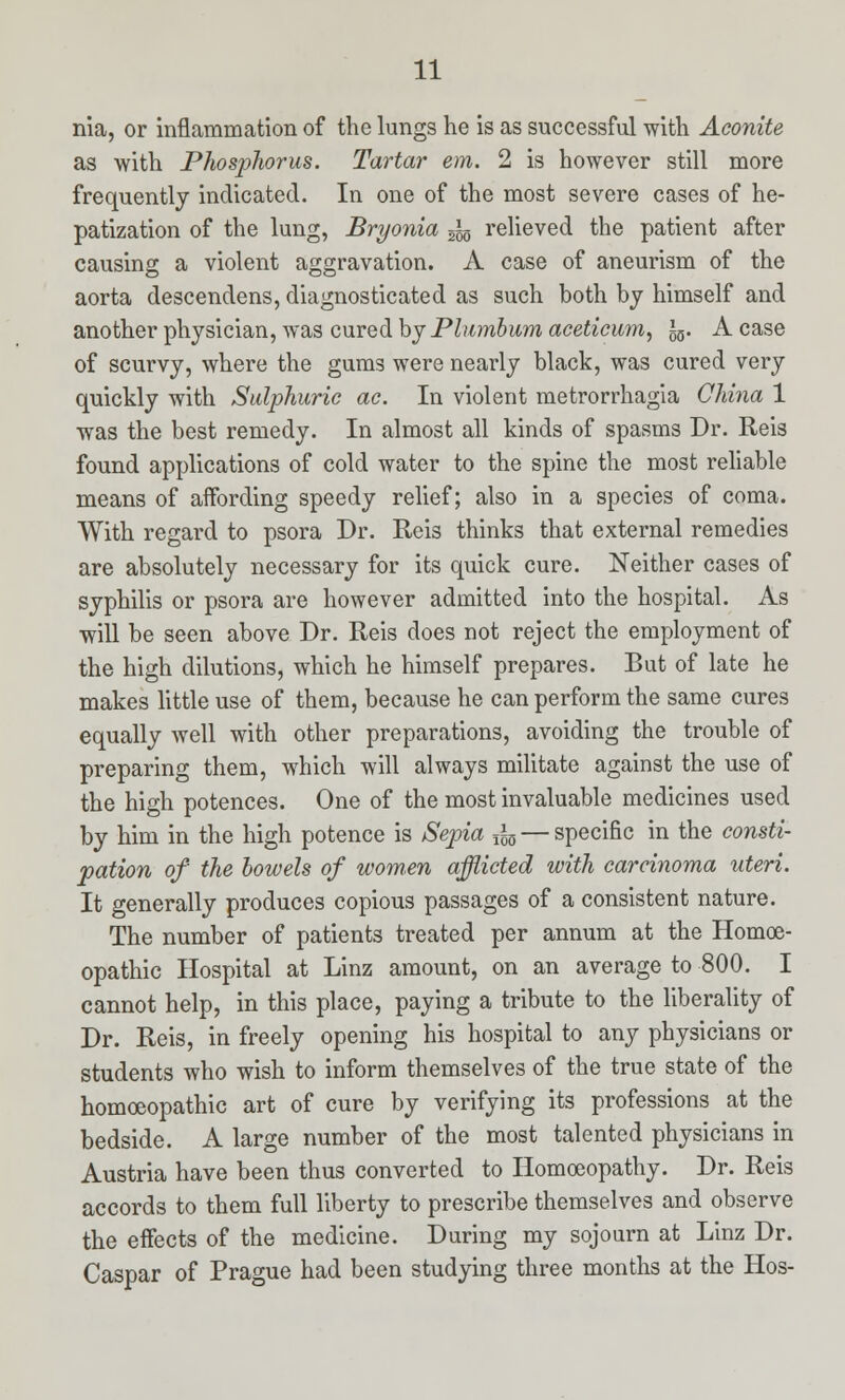 nia, or inflammation of the lungs he is as successful with Aconite as with Phosphorus. Tartar em. 2 is however still more frequently indicated. In one of the most severe cases of he- patization of the lung, Bryonia ^ relieved the patient after causing a violent aggravation. A case of aneurism of the aorta descendens, diagnosticated as such both by himself and another physician, was cured by Plumbum aceticum, £5. A case of scurvy, where the gums were nearly black, was cured very quickly with Sulphuric ac. In violent metrorrhagia China 1 was the best remedy. In almost all kinds of spasms Dr. Reis found applications of cold water to the spine the most reliable means of affording speedy relief; also in a species of coma. With regard to psora Dr. Reis thinks that external remedies are absolutely necessary for its quick cure. Neither cases of syphilis or psora are however admitted into the hospital. As will be seen above Dr. Reis does not reject the employment of the high dilutions, which he himself prepares. But of late he makes little use of them, because he can perform the same cures equally well with other preparations, avoiding the trouble of preparing them, which will always militate against the use of the high potences. One of the most invaluable medicines used by him in the high potence is Sepia fa — specific in the consti- pation of the bowels of wom,en afflicted with carcinoma uteri. It generally produces copious passages of a consistent nature. The number of patients treated per annum at the Homoe- opathic Hospital at Linz amount, on an average to 800. I cannot help, in this place, paying a tribute to the liberality of Dr. Reis, in freely opening his hospital to any physicians or students who wish to inform themselves of the true state of the homoeopathic art of cure by verifying its professions at the bedside. A large number of the most talented physicians in Austria have been thus converted to Homoeopathy. Dr. Reis accords to them full liberty to prescribe themselves and observe the effects of the medicine. During my sojourn at Linz Dr. Caspar of Prague had been studying three months at the Hos-