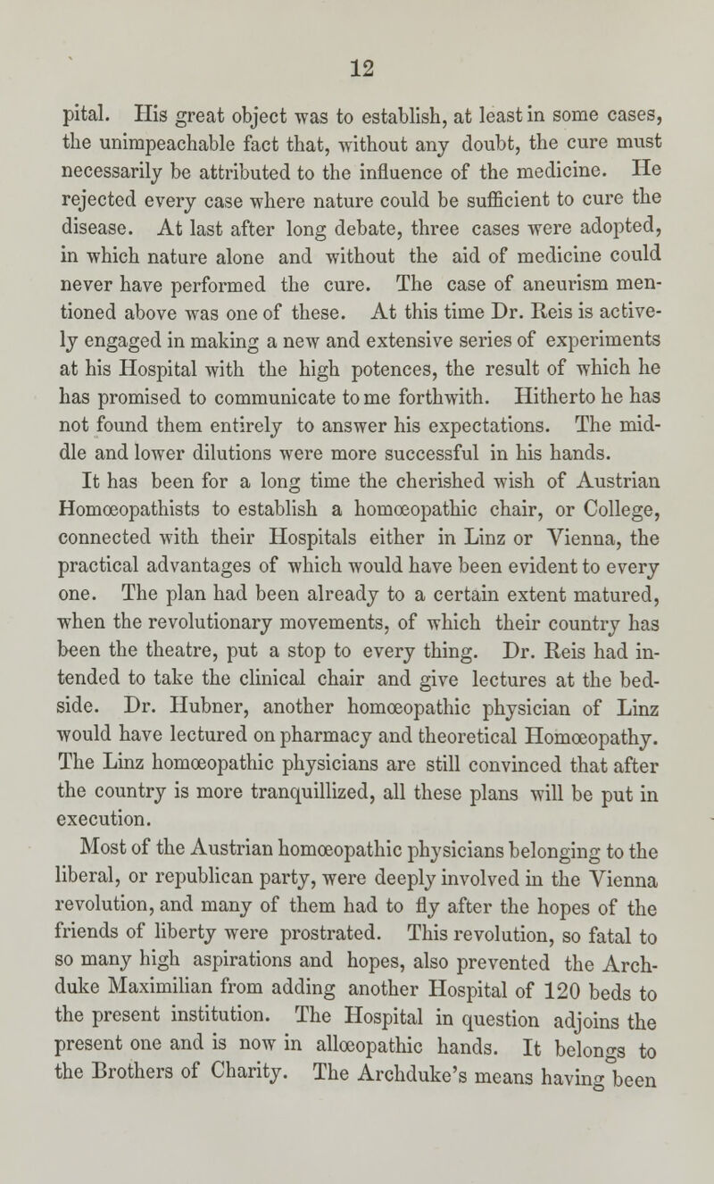 pital. His great object was to establish, at least in some cases, the unimpeachable fact that, without any doubt, the cure must necessarily be attributed to the influence of the medicine. He rejected every case where nature could be sufficient to cure the disease. At last after long debate, three cases were adopted, in which nature alone and without the aid of medicine could never have performed the cure. The case of aneurism men- tioned above was one of these. At this time Dr. Reis is active- ly engaged in making a new and extensive series of experiments at his Hospital with the high potences, the result of which he has promised to communicate tome forthwith. Hitherto he has not found them entirely to answer his expectations. The mid- dle and lower dilutions were more successful in his hands. It has been for a long time the cherished wish of Austrian Homoeopathists to establish a homoeopathic chair, or College, connected with their Hospitals either in Linz or Vienna, the practical advantages of which would have been evident to every one. The plan had been already to a certain extent matured, when the revolutionary movements, of which their country has been the theatre, put a stop to every thing. Dr. Reis had in- tended to take the clinical chair and give lectures at the bed- side. Dr. Hubner, another homoeopathic physician of Linz would have lectured on pharmacy and theoretical Homoeopathy. The Linz homoeopathic physicians are still convinced that after the country is more tranquillized, all these plans will be put in execution. Most of the Austrian homoeopathic physicians belonging to the liberal, or republican party, were deeply involved in the Vienna revolution, and many of them had to fly after the hopes of the friends of liberty were prostrated. This revolution, so fatal to so many high aspirations and hopes, also prevented the Arch- duke Maximilian from adding another Hospital of 120 beds to the present institution. The Hospital in question adjoins the present one and is now in alloeopathic hands. It belongs to the Brothers of Charity. The Archduke's means having°been