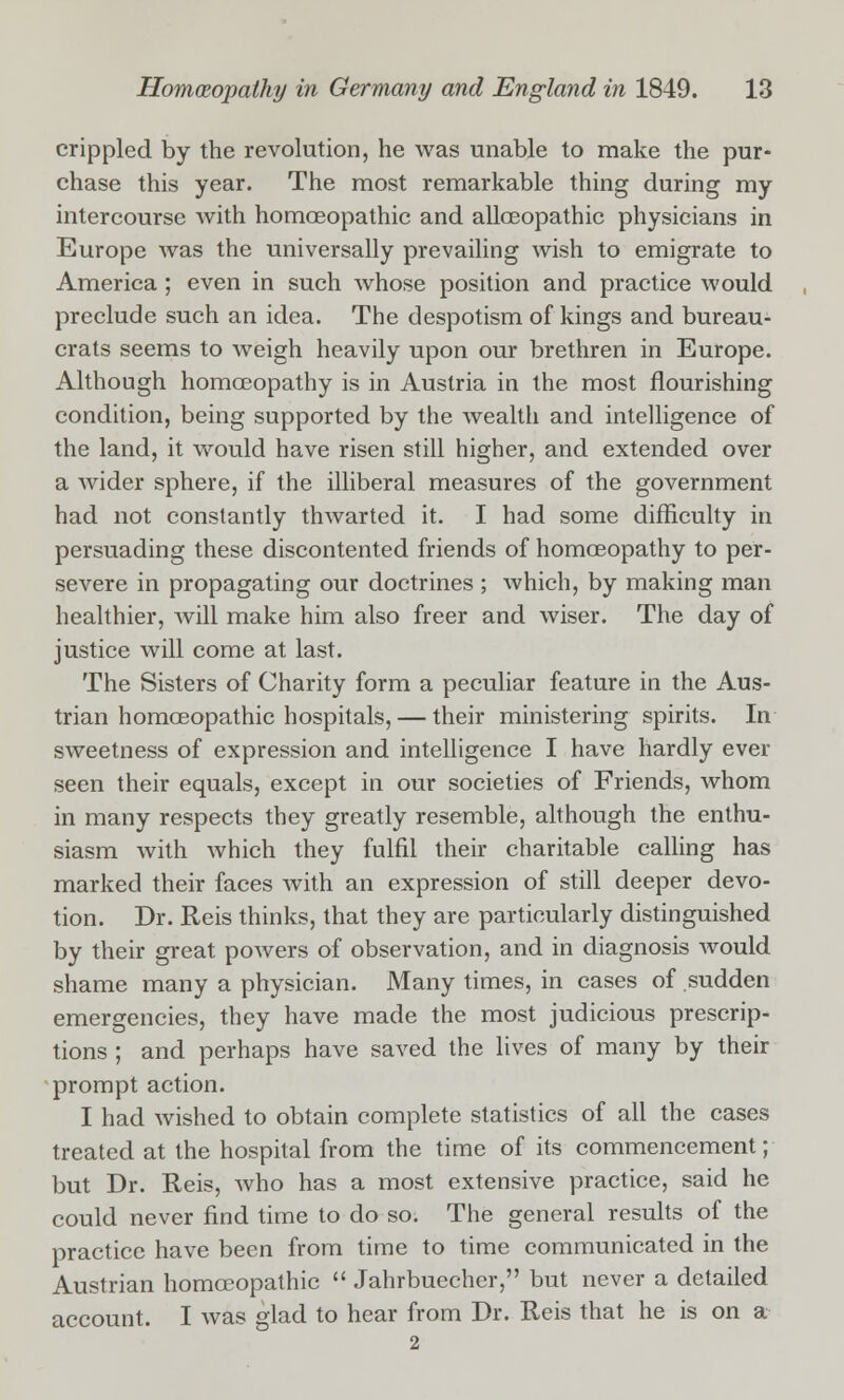 crippled by the revolution, he was unable to make the pur- chase this year. The most remarkable thing during my intercourse with homoeopathic and alloeopathic physicians in Europe was the universally prevailing wish to emigrate to America ; even in such whose position and practice would preclude such an idea. The despotism of kings and bureau- crats seems to weigh heavily upon our brethren in Europe. Although homoeopathy is in Austria in the most flourishing condition, being supported by the wealth and intelligence of the land, it would have risen still higher, and extended over a wider sphere, if the illiberal measures of the government had not constantly thwarted it. I had some difficulty in persuading these discontented friends of homoeopathy to per- severe in propagating our doctrines ; which, by making man healthier, will make him also freer and wiser. The day of justice will come at last. The Sisters of Charity form a peculiar feature in the Aus- trian homoeopathic hospitals,— their ministering spirits. In sweetness of expression and intelligence I have hardly ever seen their equals, except in our societies of Friends, whom in many respects they greatly resemble, although the enthu- siasm with which they fulfil their charitable calling has marked their faces with an expression of still deeper devo- tion. Dr. Reis thinks, that they are particularly distinguished by their great powers of observation, and in diagnosis would shame many a physician. Many times, in cases of sudden emergencies, they have made the most judicious prescrip- tions ; and perhaps have saved the lives of many by their prompt action. I had wished to obtain complete statistics of all the cases treated at the hospital from the time of its commencement; but Dr. Reis, who has a most extensive practice, said he could never find time to do so. The general results of the practice have been from time to time communicated in the Austrian homoeopathic  Jahrbuecher, but never a detailed account. I was glad to hear from Dr. Reis that he is on a 2