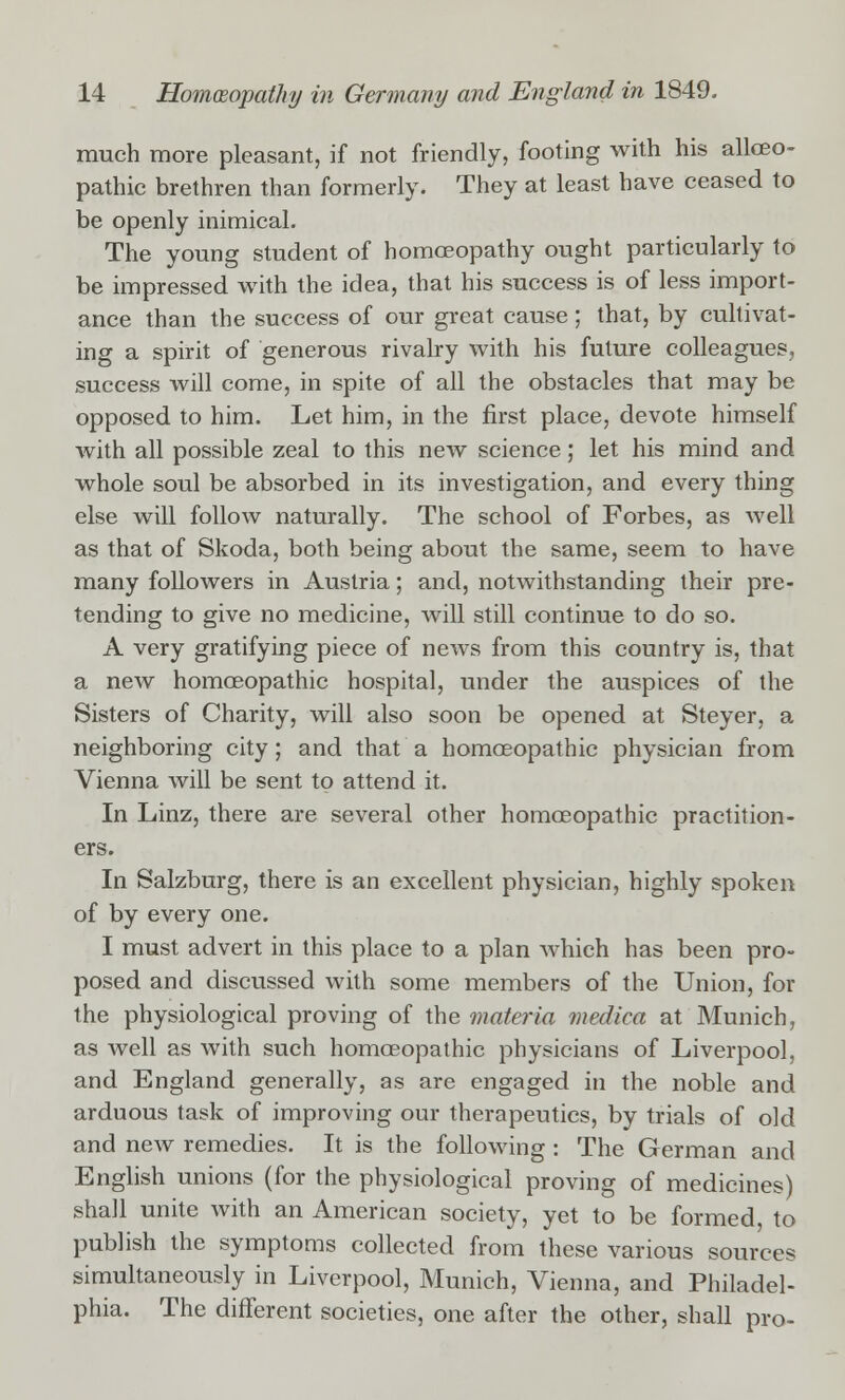 much more pleasant, if not friendly, footing with his allceo- pathic brethren than formerly. They at least have ceased to be openly inimical. The young student of homoeopathy ought particularly to be impressed with the idea, that his success is of less import- ance than the success of our great cause; that, by cultivat- ing a spirit of generous rivalry with his future colleagues, success will come, in spite of all the obstacles that may be opposed to him. Let him, in the first place, devote himself with all possible zeal to this new science; let his mind and whole soul be absorbed in its investigation, and every thing else will follow naturally. The school of Forbes, as well as that of Skoda, both being about the same, seem to have many followers in Austria; and, notwithstanding their pre- tending to give no medicine, will still continue to do so. A very gratifying piece of news from this country is, that a new homoeopathic hospital, under the auspices of the Sisters of Charity, will also soon be opened at Steyer, a neighboring city; and that a homoeopathic physician from Vienna will be sent to attend it. In Linz, there are several other homoeopathic practition- ers. In Salzburg, there is an excellent physician, highly spoken of by every one. I must advert in this place to a plan which has been pro- posed and discussed with some members of the Union, for the physiological proving of the materia medico at Munich, as well as with such homoeopathic physicians of Liverpool, and England generally, as are engaged in the noble and arduous task of improving our therapeutics, by trials of old and new remedies. It is the following : The German and English unions (for the physiological proving of medicines) shall unite with an American society, yet to be formed to publish the symptoms collected from these various sources simultaneously in Liverpool, Munich, Vienna, and Philadel- phia. The different societies, one after the other, shall pro-