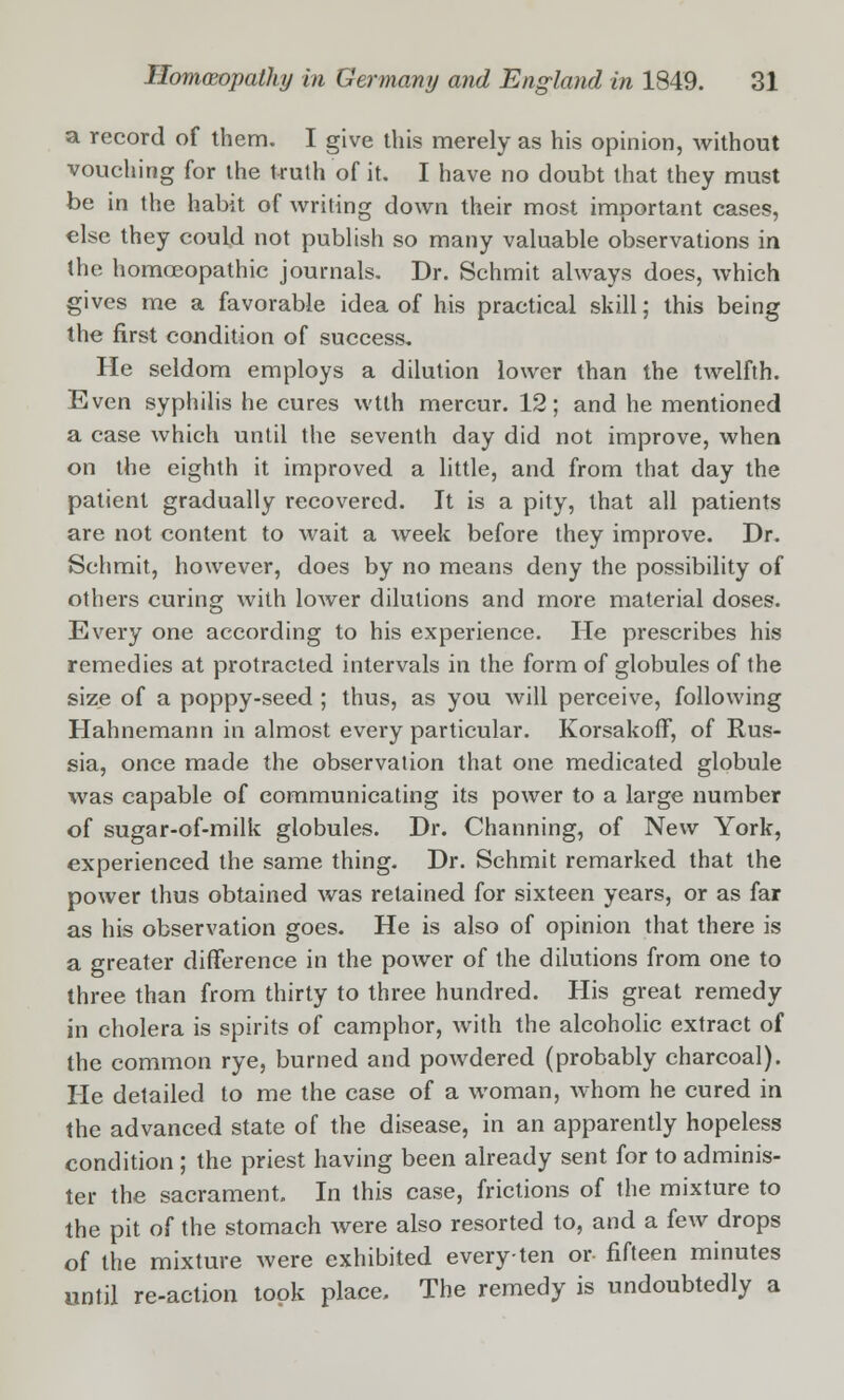 a record of them. I give this merely as his opinion, without vouching for the truth of it. I have no doubt that they must be in the habit of writing down their most important cases, else they could not publish so many valuable observations in the homoeopathic journals. Dr. Schmit always does, which gives me a favorable idea of his practical skill; this being the first condition of success. He seldom employs a dilution lower than the twelfth. Even syphilis he cures wtth mercur. 12; and he mentioned a case which until the seventh day did not improve, when on the eighth it improved a little, and from that day the patient gradually recovered. It is a pity, that all patients are not content to wait a week before they improve. Dr. Schmit, however, does by no means deny the possibility of others curing with lower dilutions and more material doses. Every one according to his experience. He prescribes his remedies at protracted intervals in the form of globules of the size of a poppy-seed ; thus, as you will perceive, following Hahnemann in almost every particular. Korsakoff, of Rus- sia, once made the observation that one medicated globule was capable of communicating its power to a large number of sugar-of-milk globules. Dr. Channing, of New York, experienced the same thing. Dr. Schmit remarked that the power thus obtained was retained for sixteen years, or as far as his observation goes. He is also of opinion that there is a greater difference in the power of the dilutions from one to three than from thirty to three hundred. His great remedy in cholera is spirits of camphor, with the alcoholic extract of the common rye, burned and powdered (probably charcoal). He detailed to me the case of a woman, whom he cured in the advanced state of the disease, in an apparently hopeless condition ; the priest having been already sent for to adminis- ter the sacrament. In this case, frictions of the mixture to the pit of the stomach were also resorted to, and a few drops of the mixture were exhibited every-ten or fifteen minutes until re-action took place. The remedy is undoubtedly a