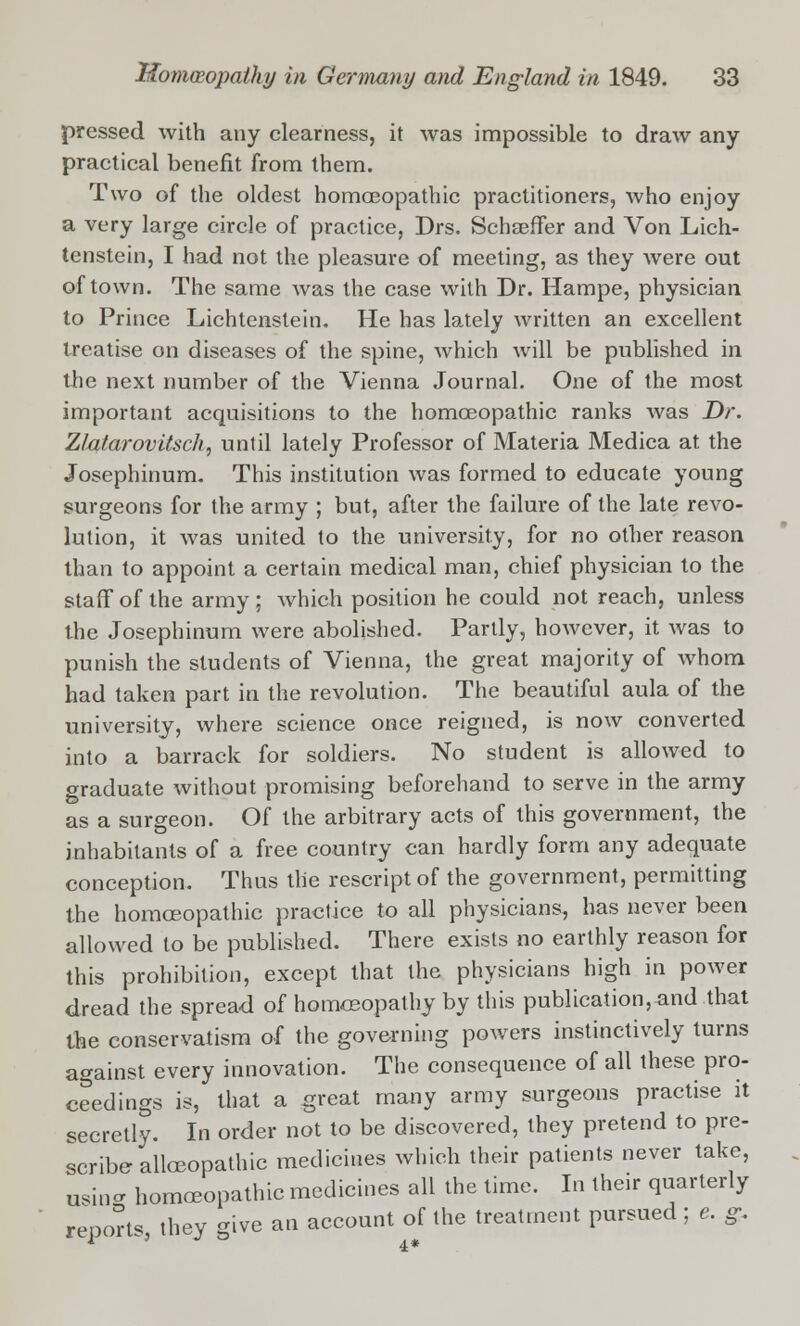 pressed with any clearness, it was impossible to draw any practical benefit from them. Two of the oldest homoeopathic practitioners, who enjoy a very large circle of practice, Drs. SchaefFer and Von Lich- tenstein, I had not the pleasure of meeting, as they were out of town. The same was the case with Dr. Hampe, physician to Prince Lichtenstein. He has lately written an excellent treatise on diseases of the spine, which will be published in the next number of the Vienna Journal. One of the most important acquisitions to the homoeopathic ranks Avas Dr. Zlalarovitsch, until lately Professor of Materia Medica at the Josephinum. This institution was formed to educate young surgeons for the army ; but, after the failure of the late revo- lution, it was united to the university, for no other reason than to appoint a certain medical man, chief physician to the staff of the army ; which position he could not reach, unless the Josephinum were abolished. Partly, however, it was to punish the students of Vienna, the great majority of whom had taken part in the revolution. The beautiful aula of the university, where science once reigned, is now converted into a barrack for soldiers. No student is allowed to graduate without promising beforehand to serve in the army as a surgeon. Of the arbitrary acts of this government, the inhabitants of a free country can hardly form any adequate conception. Thus the rescript of the government, permitting the homoeopathic practice to all physicians, has never been allowed to be published. There exists no earthly reason for this prohibition, except that the physicians high in power dread the spread of homoeopathy by this publication,and that the conservatism of the governing powers instinctively turns against every innovation. The consequence of all these pro- ceedings is, that a great many army surgeons practise it secretly. In order not to be discovered, they pretend to pre- scribe alloeopathic medicines which their patients never take, using homoeopathic medicines all the time. In their quarterly reports they give an account of the treatment pursued ; e. &