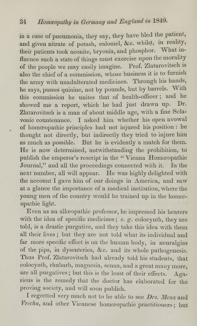in a case of pneumonia, they say, they have bled the patient, and given nitrate of potash, calomel, &c. whilst, in reality, their patients took aconite, bryonia, and phosphor. What in- fluence such a state of things must exercise upon the morality of the people we may easily imagine. Prof. Zlatarovitsch is also the chief of a commission, whose business it is to furnish the army with unadulterated medicines. Through his hands, he says, passes quinine, not by pounds, but by barrels. With this commission he unites that of health-officer ; and he showed me a report, which he had just drawn up. Dr. Zlatarovitsch is a man of about middle age, with a fine Scla- vonic countenance. I asked him whether his open avowal of homoeopathic principles had not injured his position : he thought not directly, but indirectly they tried to injure him as much as possible. But he is evidently a match for them. He is now determined, notwithstanding the prohibition, to publish the emperor's rescript in the Vienna Homoeopathic Journal, and all the proceedings connected with it. In the next number, all will appear. He was highly delighted with the account I gave him of our doings in America, and saw at a glance the importance of a medical institution, where the young men of the country would be trained up in the homoe- opathic light. Even as an alloeopathic professor, he impressed his hearers with the idea of specific medicines; e. g-. colocynth, they are told, is a drastic purgative, and they take this idea with them all their lives ; but they are not told what its individual and far more specific effect is on the human body, in neuralgias of the pips, in dysenteries, &c. and its whole pathogenesis. Thus Prof. Zlatarovitsch had already told his students, that colocynth, rhubarb, magnesia, senna, and a great many more, are all purgatives; but this is the least of their effects. Aga- ricus is the remedy that the doctor has elaborated for the proving society, and will soon publish. I regretted very much not to be able to see Drs. Menz and Vrecha, and other Viennese homoeopathic practitioners; but