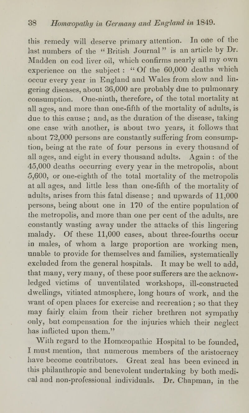 this remedy will deserve primary attention. In one of the last numbers of the British Journal is an article by Dr. Madden on cod liver oil, which confirms nearly all my own experience on the subject : Of the 60,000 deaths which occur every year in England and Wales from slow and lin- gering diseases, about 36,000 are probably due to pulmonary consumption. One-ninth, therefore, of the total mortality at all ages, and more than one-fifth of the mortality of adults, is due to this cause ; and, as the duration of the disease, taking one case with another, is about two years, it follows that about 72,000 persons are constantly suffering from consump- tion, being at the rate of four persons in every thousand of all ages, and eight in every thousand adults. Again : of the 45,000 deaths occurring every year in the metropolis, about 5,600, or one-eighth of the total mortality of the metropolis at all ages, and little less than one-fifth of the mortality of adults, arises from this fatal disease; and upwards of 11,000 persons, being about one in 170 of the entire population of the metropolis, and more than one per cent of the adults, are constantly wasting away under the attacks of this lingering malady. Of these 11,000 cases, about three-fourths occur in males, of whom a large proportion are working men, unable to provide for themselves and families, systematically excluded from the general hospitals. It may be well to add, that many, very many, of these poor sufferers are the acknow- ledged victims of unventilated workshops, ill-constructed dwellings, vitiated atmosphere, long hours of work, and the want of open places for exercise and recreation ; so that they may fairly claim from their richer brethren not sympathy only, but compensation for the injuries which their neglect has inflicted upon them. With regard to the Homoeopathic Hospital to be founded, I must mention, that numerous members of the aristocracy have become contributors. Great zeal has been evinced in this philanthropic and benevolent undertaking by both medi- cal and non-professional individuals. Dr. Chapman, in the