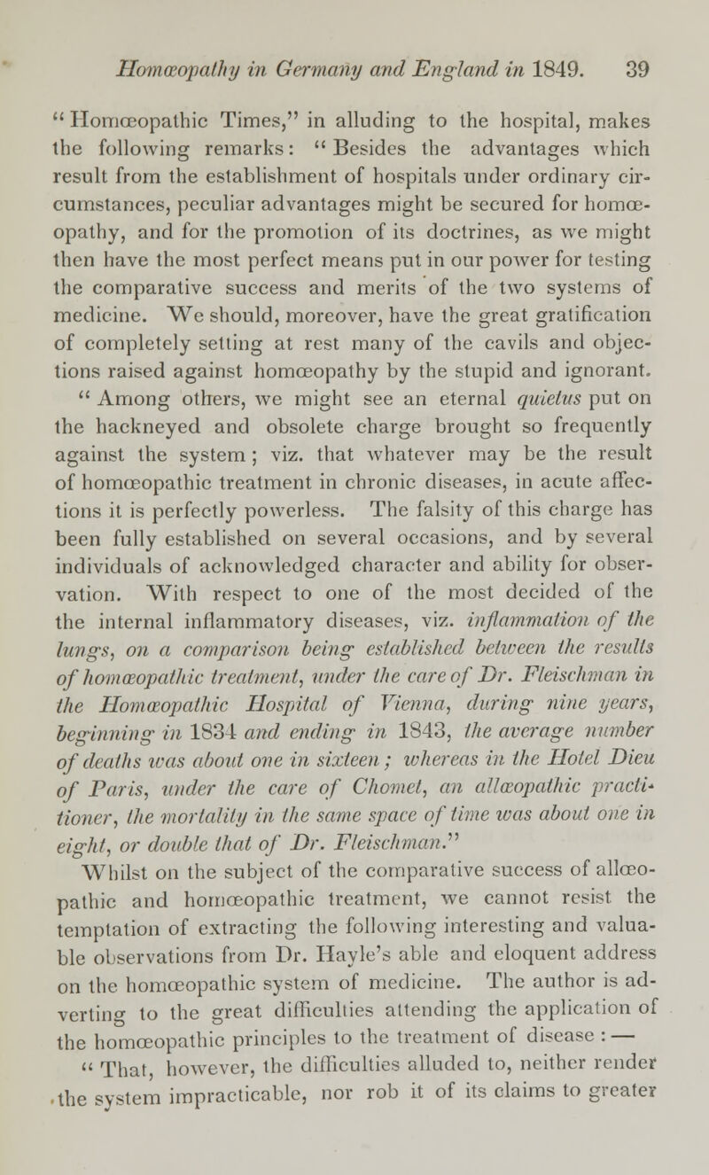  Homoeopathic Times, in alluding to the hospital, makes the following remarks: Besides the advantages which result from the establishment of hospitals under ordinary cir- cumstances, peculiar advantages might be secured for homoe- opathy, and for the promotion of its doctrines, as we might then have the most perfect means put in our power for testing the comparative success and merits of the two systems of medicine. Wc should, moreover, have the great gratification of completely setting at rest many of the cavils and objec- tions raised against homoeopathy by the stupid and ignorant.  Among others, we might see an eternal quietus put on the hackneyed and obsolete charge brought so frequently against the system ; viz. that whatever may be the result of homoeopathic treatment in chronic diseases, in acute affec- tions it is perfectly powerless. The falsity of this charge has been fully established on several occasions, and by several individuals of acknowledged character and ability for obser- vation. With respect to one of the most decided of the the internal inflammatory diseases, viz. inflammation of the lungs, on a comparison being- established between the results of homoeopathic treatment, under the care of Dr. Fleischman in the Homoeopathic Hospital of Vienna, during nine years, beginning- in 1834 and ending in 1843, the average number of deaths was about one in sixteen; whereas in the Hotel Dieu of Paris, under the care of Chomct, an alloeopathic practi- tioner, (he mortality in the same space of time was about one in eight, or double that of Dr. Fleischman,, Whilst on the subject of the comparative success of allceo- pathic and homoeopathic treatment, we cannot resist the temptation of extracting the following interesting and valua- ble observations from Dr. Hayle's able and eloquent address on the homoeopathic system of medicine. The author is ad- verting to the great difficulties attending the application of the homoeopathic principles to the treatment of disease : —  That, however, the difficulties alluded to, neither render • the system impracticable, nor rob it of its claims to greater