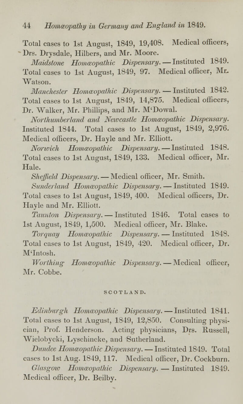 Total cases to 1st August, 1849, 19,408. Medical officers, Drs. Drysdale, Hilbers, and Mr. Moore. Maidstone Homoeopathic Dispensary. — Instituted 1849. Total cases to 1st August, 1849, 97. Medical officer, Mr- Watson. Manchester Homoeopathic Dispensary. — Instituted 1842. Total cases to 1st August, 1849, 14,875. Medical officers, Dr. Walker, Mr. Phillips, and Mr. M'Dowal. Northumberland and Newcastle Homoeopathic Dispensary. Instituted 1844. Total cases to 1st August, 1849, 2,976. Medical officers, Dr. Hayle and Mr. Elliott. Norwich Homoeopathic Dispensary.—Instituted 1848. Total cases to 1st August, 1849, 133. Medical officer, Mr. Hale. Sheffield Dispensary. — Medical officer, Mr. Smith. Sunderland Homoeopathic Dispensary. — Instituted 1849. Total cases to 1st August, 1849, 400. Medical officers, Dr. Hayle and Mr. Elliott. Taunton Dispensary. — Instituted 1846. Total cases to 1st August, 1849, 1,500. Medical officer, Mr. Blake. Torquay Homoeopathic Dispensary. — Instituted 1848. Total cases to 1st August, 1849, 420. Medical officer, Dr. M'Intosh. Worthing Homoeopathic Dispensary. — Medical officer, Mr. Cobbe. SCOTLAND. Edinburgh Homoeopathic Dispensary. — Instituted 1841. Total cases to 1st August, 1849, 12,850. Consulting physi- cian, Prof. Henderson. Acting physicians, Drs. Russell, Wielobycki, Lyschincke, and Sutherland. Dundee Homoeopathic Dispensary. — Instituted 1849. Total cases to 1st Aug. 1849, 117. Medical officer, Dr. Cockburn. Glasgow Homoeopathic Dispensary. — Instituted 1849. Medical officer, Dr. Beilby.