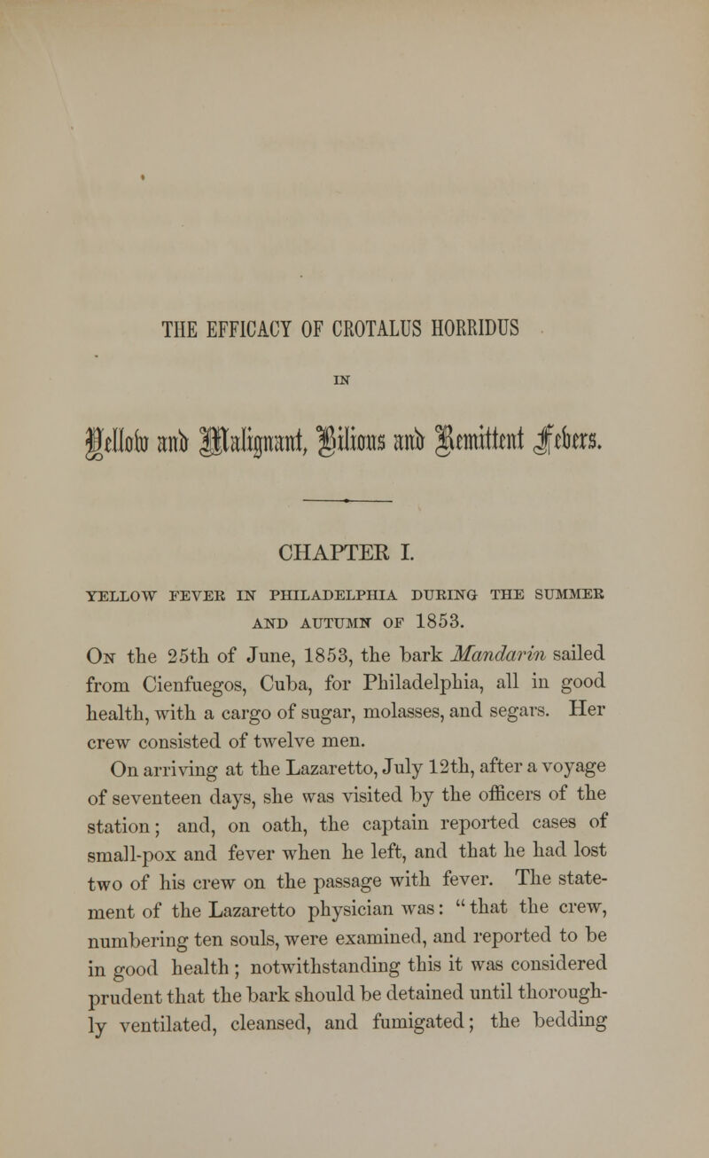 THE EFFICACY OF CROTALUS HORRIDUS IN feMr anfr Pafipmt, §itos mfo Remitted $&m. CHAPTER I. YELLOW FEVER IN PHILADELPHIA DURING THE SUMMER AND AUTUMN OF 1853. On the 25th of June, 1853, the bark Mandarin sailed from Cienfuegos, Cuba, for Philadelphia, all in good health, with a cargo of sugar, molasses, and segars. Her crew consisted of twelve men. On arriving at the Lazaretto, July 12th, after a voyage of seventeen days, she was visited by the officers of the station; and, on oath, the captain reported cases of small-pox and fever when he left, and that he had lost two of his crew on the passage with fever. The state- ment of the Lazaretto physician was:  that the crew, numbering ten souls, were examined, and reported to be in good health ; notwithstanding this it was considered prudent that the bark should be detained until thorough- ly ventilated, cleansed, and fumigated; the bedding